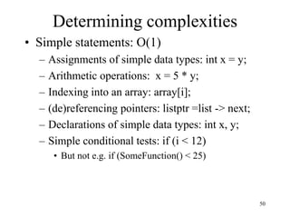 50
Determining complexities
• Simple statements: O(1)
– Assignments of simple data types: int x = y;
– Arithmetic operations: x = 5 * y;
– Indexing into an array: array[i];
– (de)referencing pointers: listptr =list -> next;
– Declarations of simple data types: int x, y;
– Simple conditional tests: if (i < 12)
• But not e.g. if (SomeFunction() < 25)
 