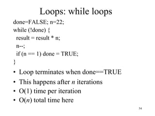 54
Loops: while loops
done=FALSE; n=22;
while (!done) {
result = result * n;
n--;
if (n == 1) done = TRUE;
}
• Loop terminates when done==TRUE
• This happens after n iterations
• O(1) time per iteration
• O(n) total time here
 