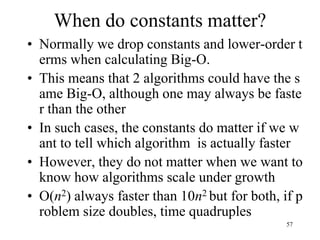 57
When do constants matter?
• Normally we drop constants and lower-order t
erms when calculating Big-O.
• This means that 2 algorithms could have the s
ame Big-O, although one may always be faste
r than the other
• In such cases, the constants do matter if we w
ant to tell which algorithm is actually faster
• However, they do not matter when we want to
know how algorithms scale under growth
• O(n2) always faster than 10n2 but for both, if p
roblem size doubles, time quadruples
 
