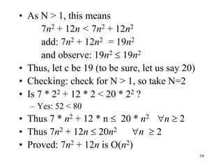 59
• As N > 1, this means
7n2 + 12n < 7n2 + 12n2
add: 7n2 + 12n2 = 19n2
and observe: 19n2  19n2
• Thus, let c be 19 (to be sure, let us say 20)
• Checking: check for N > 1, so take N=2
• Is 7 * 22 + 12 * 2 < 20 * 22 ?
– Yes: 52 < 80
• Thus 7 * n2 + 12 * n  20 * n2 n  2
• Thus 7n2 + 12n  20n2 n  2
• Proved: 7n2 + 12n is O(n2)
 