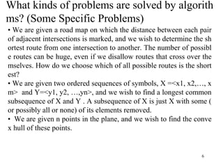 6
What kinds of problems are solved by algorith
ms? (Some Specific Problems)
• We are given a road map on which the distance between each pair
of adjacent intersections is marked, and we wish to determine the sh
ortest route from one intersection to another. The number of possibl
e routes can be huge, even if we disallow routes that cross over the
mselves. How do we choose which of all possible routes is the short
est?
• We are given two ordered sequences of symbols, X =<x1, x2,…, x
m> and Y=<y1, y2, …,yn>, and we wish to find a longest common
subsequence of X and Y . A subsequence of X is just X with some (
or possibly all or none) of its elements removed.
• We are given n points in the plane, and we wish to find the conve
x hull of these points.
 