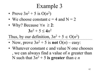 62
Example 3
• Prove 3n2 + 5 is O(n2)
• We choose constant c = 4 and N = 2
• Why? Because n  2:
3n2 + 5  4n2
Thus, by our definition, 3n2 + 5  O(n2)
• Now, prove 3n2 + 5 is not O(n) – easy:
• Whatever constant c and value N one chooses
, we can always find a value of n greater than
N such that 3n2 + 5 is greater than c n
 