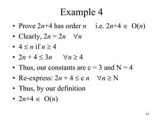 63
Example 4
• Prove 2n+4 has order n i.e. 2n+4  O(n)
• Clearly, 2n = 2n n
• 4  n if n  4
• 2n + 4  3n n  4
• Thus, our constants are c = 3 and N = 4
• Re-express: 2n + 4  c n n  N
• Thus, by our definition
• 2n+4  O(n)
 