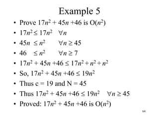 64
Example 5
• Prove 17n2 + 45n +46 is O(n2)
• 17n2  17n2 n
• 45n  n2 n  45
• 46  n2 n  7
• 17n2 + 45n +46  17n2 + n2 + n2
• So, 17n2 + 45n +46  19n2
• Thus c = 19 and N = 45
• Thus 17n2 + 45n +46  19n2 n  45
• Proved: 17n2 + 45n +46 is O(n2)
 