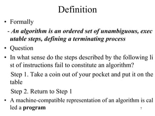 7
• Formally
- An algorithm is an ordered set of unambiguous, exec
utable steps, defining a terminating process
• Question
• In what sense do the steps described by the following li
st of instructions fail to constitute an algorithm?
Step 1. Take a coin out of your pocket and put it on the
table
Step 2. Return to Step 1
• A machine-compatible representation of an algorithm is cal
led a program
Definition
 