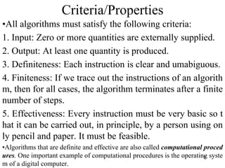 8
Criteria/Properties
•All algorithms must satisfy the following criteria:
1. Input: Zero or more quantities are externally supplied.
2. Output: At least one quantity is produced.
3. Definiteness: Each instruction is clear and umabiguous.
4. Finiteness: If we trace out the instructions of an algorith
m, then for all cases, the algorithm terminates after a finite
number of steps.
5. Effectiveness: Every instruction must be very basic so t
hat it can be carried out, in principle, by a person using on
ly pencil and paper. It must be feasible.
•Algorithms that are definite and effective are also called computational proced
ures. One important example of computational procedures is the operating syste
m of a digital computer.
 
