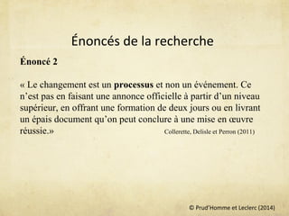 © Prud’Homme et Leclerc (2014)
Énoncé 2
 
« Le changement est un processus et non un événement. Ce 
n’est pas en faisant une annonce officielle à partir d’un niveau 
supérieur, en offrant une formation de deux jours ou en livrant 
un épais document qu’on peut conclure à une mise en œuvre 
réussie.» Collerette, Delisle et Perron (2011)
 
Énoncés de la recherche
 