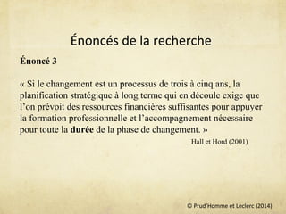 © Prud’Homme et Leclerc (2014)
Énoncé 3
« Si le changement est un processus de trois à cinq ans, la
planification stratégique à long terme qui en découle exige que
l’on prévoit des ressources financières suffisantes pour appuyer
la formation professionnelle et l’accompagnement nécessaire
pour toute la durée de la phase de changement. »
Hall et Hord (2001)
Énoncés de la recherche
 