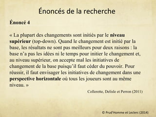 © Prud’Homme et Leclerc (2014)
Énoncé 4
« La plupart des changements sont initiés par le niveau
supérieur (top-down). Quand le changement est initié par la
base, les résultats ne sont pas meilleurs pour deux raisons : la
base n’a pas les idées ni le temps pour initier le changement et,
au niveau supérieur, on accepte mal les initiatives de
changement de la base puisqu’il faut céder du pouvoir. Pour
réussir, il faut envisager les initiatives de changement dans une
perspective horizontale où tous les joueurs sont au même
niveau. »
Collerette, Delisle et Perron (2011)
Énoncés de la recherche
 
