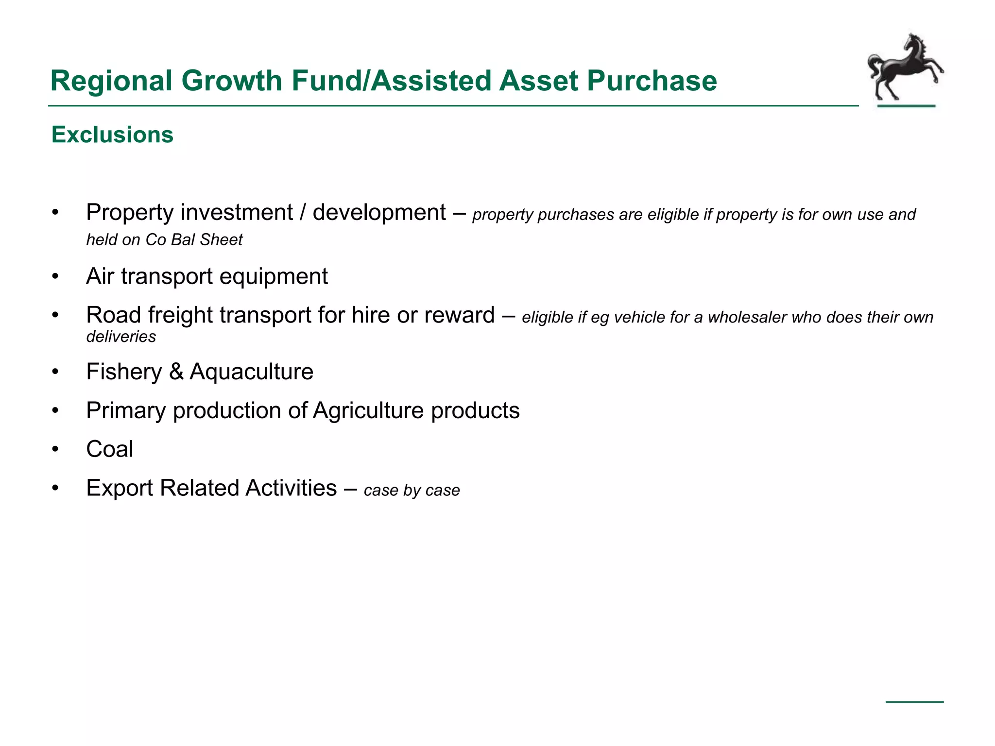 Regional Growth Fund/Assisted Asset Purchase
Exclusions
• Property investment / development – property purchases are eligible if property is for own use and
held on Co Bal Sheet
• Air transport equipment
• Road freight transport for hire or reward – eligible if eg vehicle for a wholesaler who does their own
deliveries
• Fishery & Aquaculture
• Primary production of Agriculture products
• Coal
• Export Related Activities – case by case
 