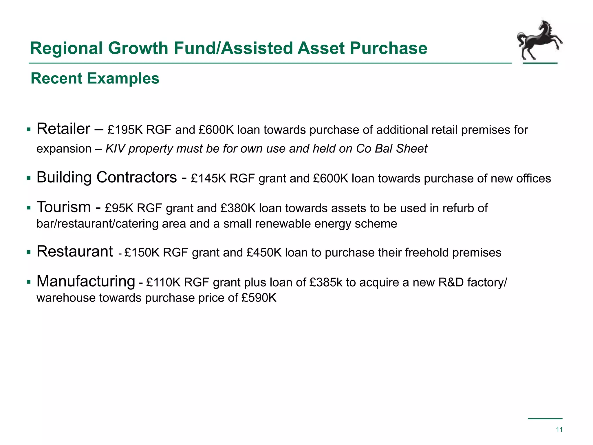 Regional Growth Fund/Assisted Asset Purchase
 Retailer – £195K RGF and £600K loan towards purchase of additional retail premises for
expansion – KIV property must be for own use and held on Co Bal Sheet
 Building Contractors - £145K RGF grant and £600K loan towards purchase of new offices
 Tourism - £95K RGF grant and £380K loan towards assets to be used in refurb of
bar/restaurant/catering area and a small renewable energy scheme
 Restaurant - £150K RGF grant and £450K loan to purchase their freehold premises
 Manufacturing - £110K RGF grant plus loan of £385k to acquire a new R&D factory/
warehouse towards purchase price of £590K
11
Recent Examples
 