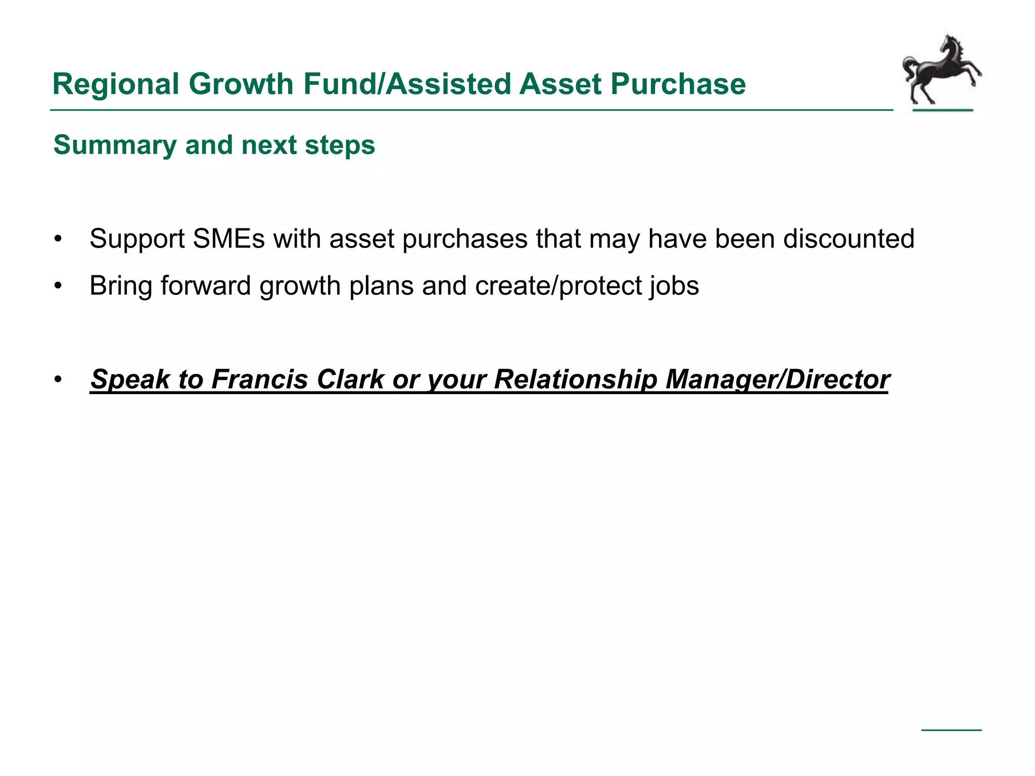 Regional Growth Fund/Assisted Asset Purchase
Summary and next steps
• Support SMEs with asset purchases that may have been discounted
• Bring forward growth plans and create/protect jobs
• Speak to Francis Clark or your Relationship Manager/Director
 