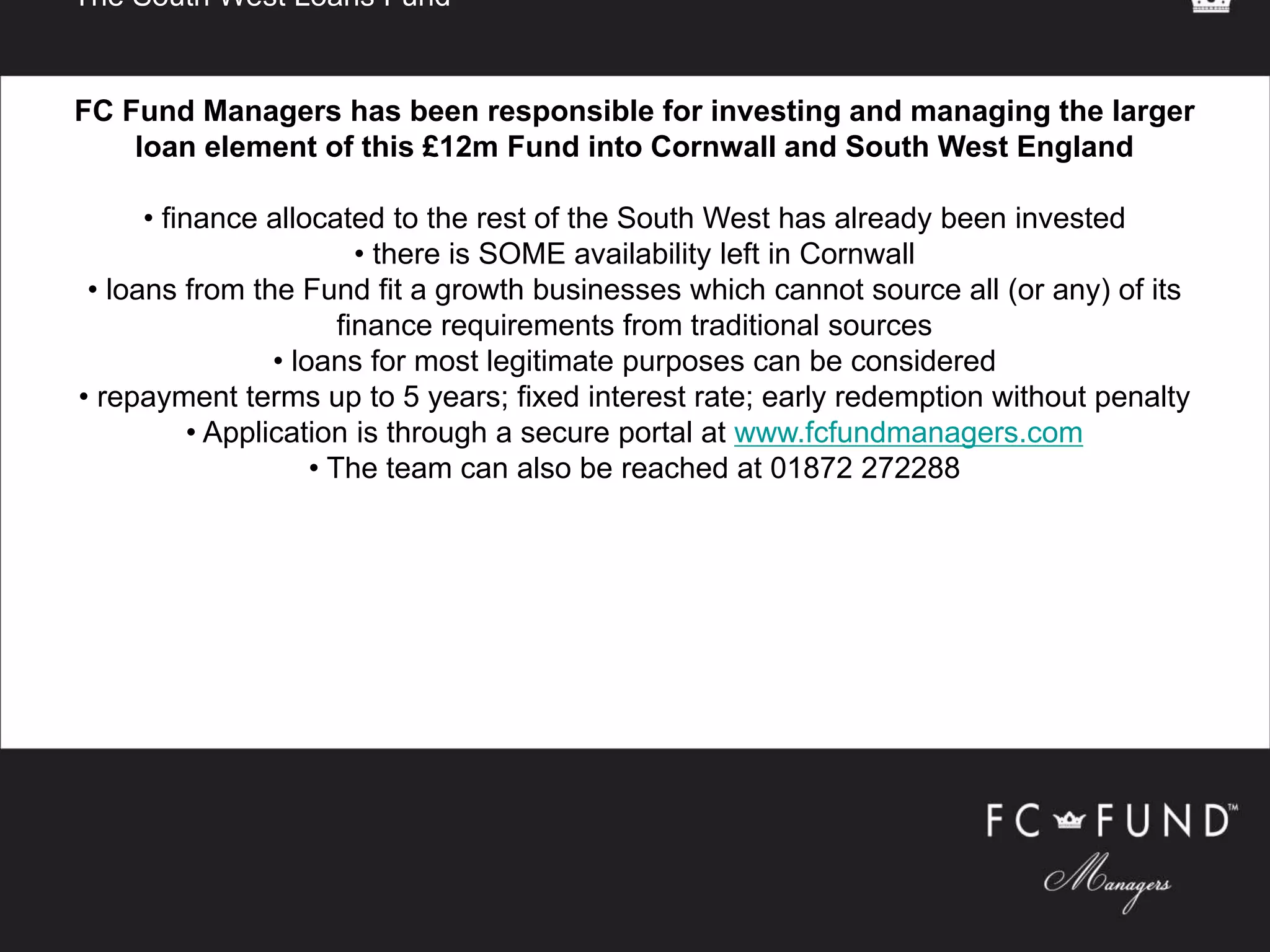 The South West Loans Fund
FC Fund Managers has been responsible for investing and managing the larger
loan element of this £12m Fund into Cornwall and South West England
• finance allocated to the rest of the South West has already been invested
• there is SOME availability left in Cornwall
• loans from the Fund fit a growth businesses which cannot source all (or any) of its
finance requirements from traditional sources
• loans for most legitimate purposes can be considered
• repayment terms up to 5 years; fixed interest rate; early redemption without penalty
• Application is through a secure portal at www.fcfundmanagers.com
• The team can also be reached at 01872 272288
 