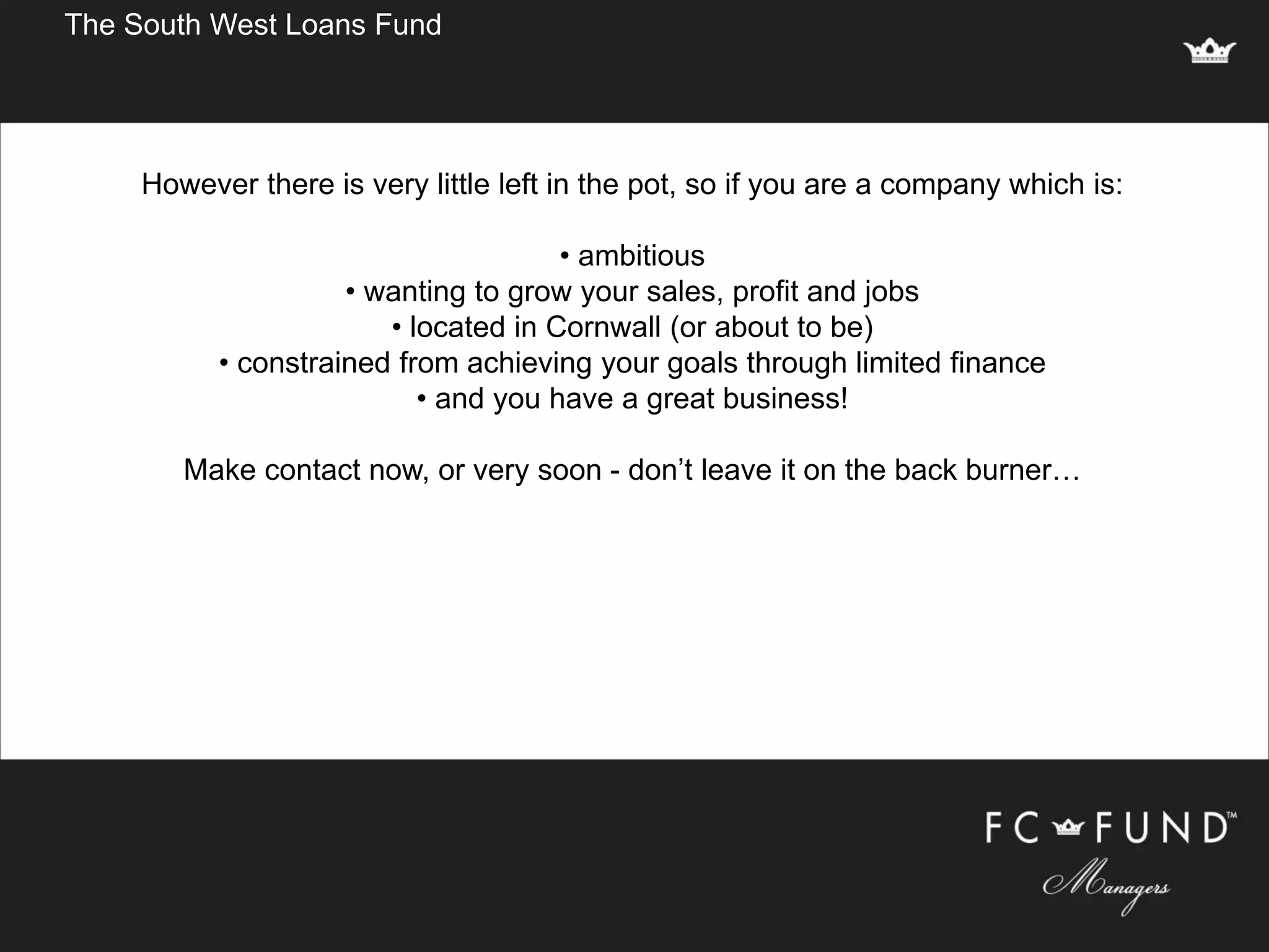 The South West Loans Fund
However there is very little left in the pot, so if you are a company which is:
• ambitious
• wanting to grow your sales, profit and jobs
• located in Cornwall (or about to be)
• constrained from achieving your goals through limited finance
• and you have a great business!
Make contact now, or very soon - don’t leave it on the back burner…
 