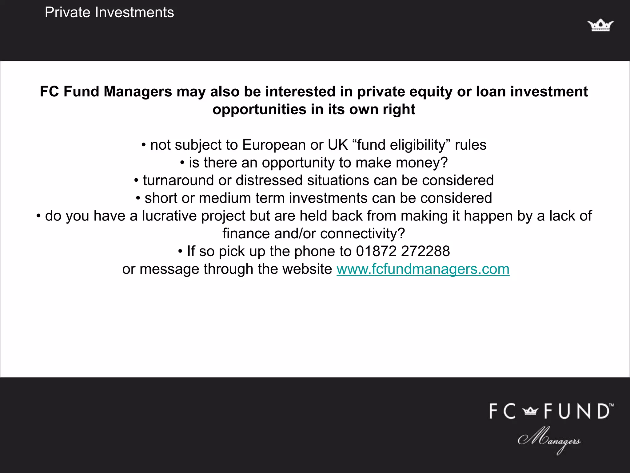 Private Investments
FC Fund Managers may also be interested in private equity or loan investment
opportunities in its own right
• not subject to European or UK “fund eligibility” rules
• is there an opportunity to make money?
• turnaround or distressed situations can be considered
• short or medium term investments can be considered
• do you have a lucrative project but are held back from making it happen by a lack of
finance and/or connectivity?
• If so pick up the phone to 01872 272288
or message through the website www.fcfundmanagers.com
 