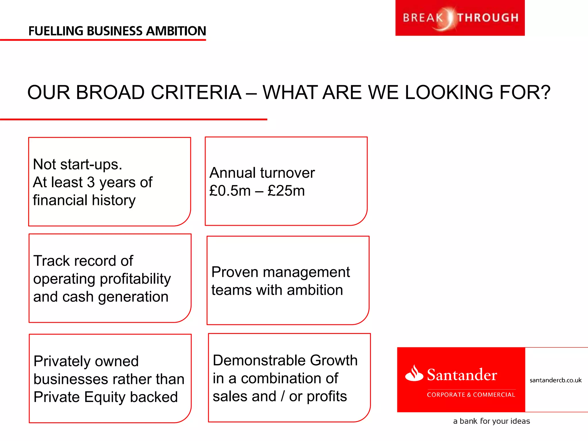 OUR BROAD CRITERIA – WHAT ARE WE LOOKING FOR?
Annual turnover
£0.5m – £25m
Demonstrable Growth
in a combination of
sales and / or profits
Track record of
operating profitability
and cash generation
Proven management
teams with ambition
Privately owned
businesses rather than
Private Equity backed
Not start-ups.
At least 3 years of
financial history
 