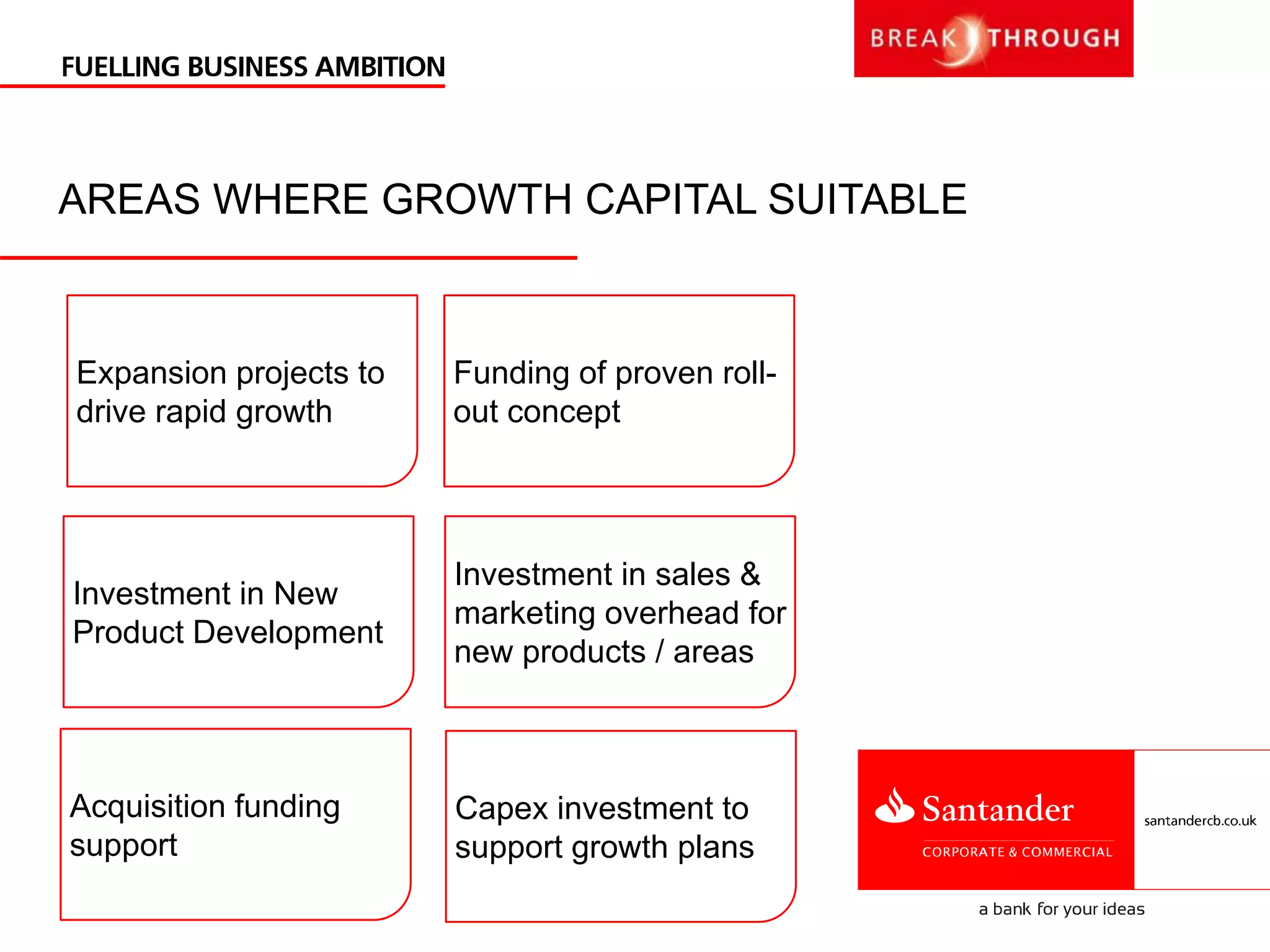 AREAS WHERE GROWTH CAPITAL SUITABLE
Capex investment to
support growth plans
Investment in New
Product Development
Investment in sales &
marketing overhead for
new products / areas
Acquisition funding
support
Funding of proven roll-
out concept
Expansion projects to
drive rapid growth
 