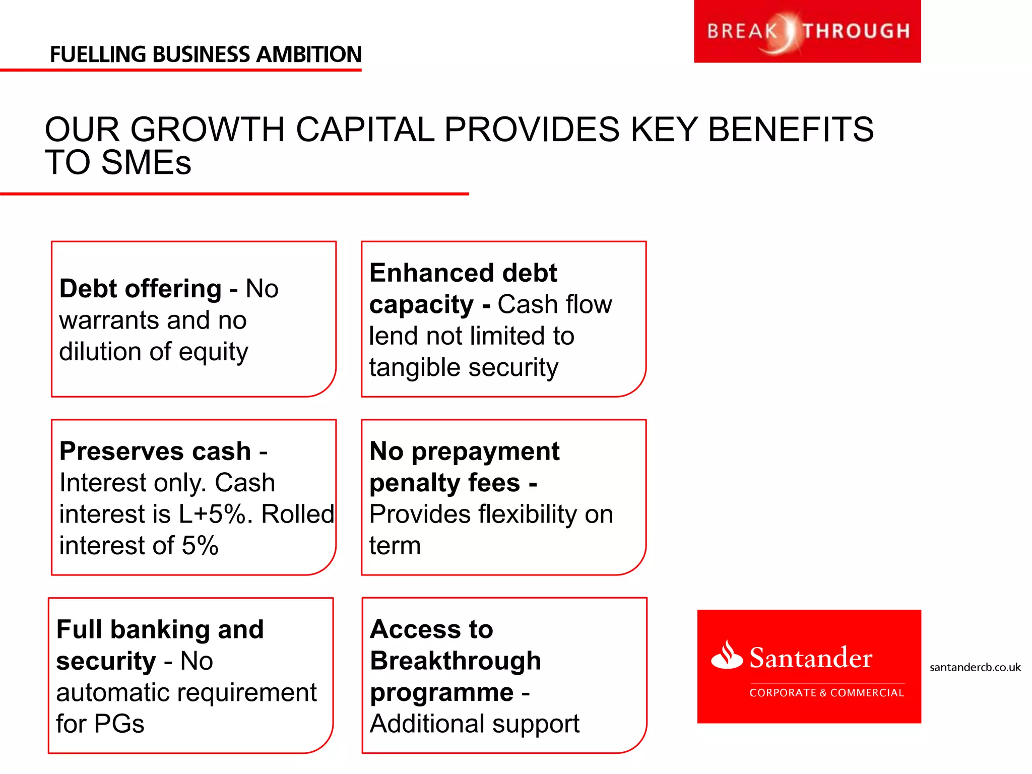OUR GROWTH CAPITAL PROVIDES KEY BENEFITS
TO SMEs
Debt offering - No
warrants and no
dilution of equity
Preserves cash -
Interest only. Cash
interest is L+5%. Rolled
interest of 5%
Enhanced debt
capacity - Cash flow
lend not limited to
tangible security
No prepayment
penalty fees -
Provides flexibility on
term
Full banking and
security - No
automatic requirement
for PGs
Access to
Breakthrough
programme -
Additional support
 