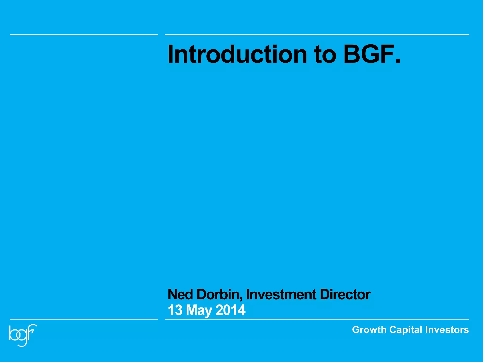 Growth Capital Investors
Introduction to BGF.
Ned Dorbin, Investment Director
13 May 2014
 