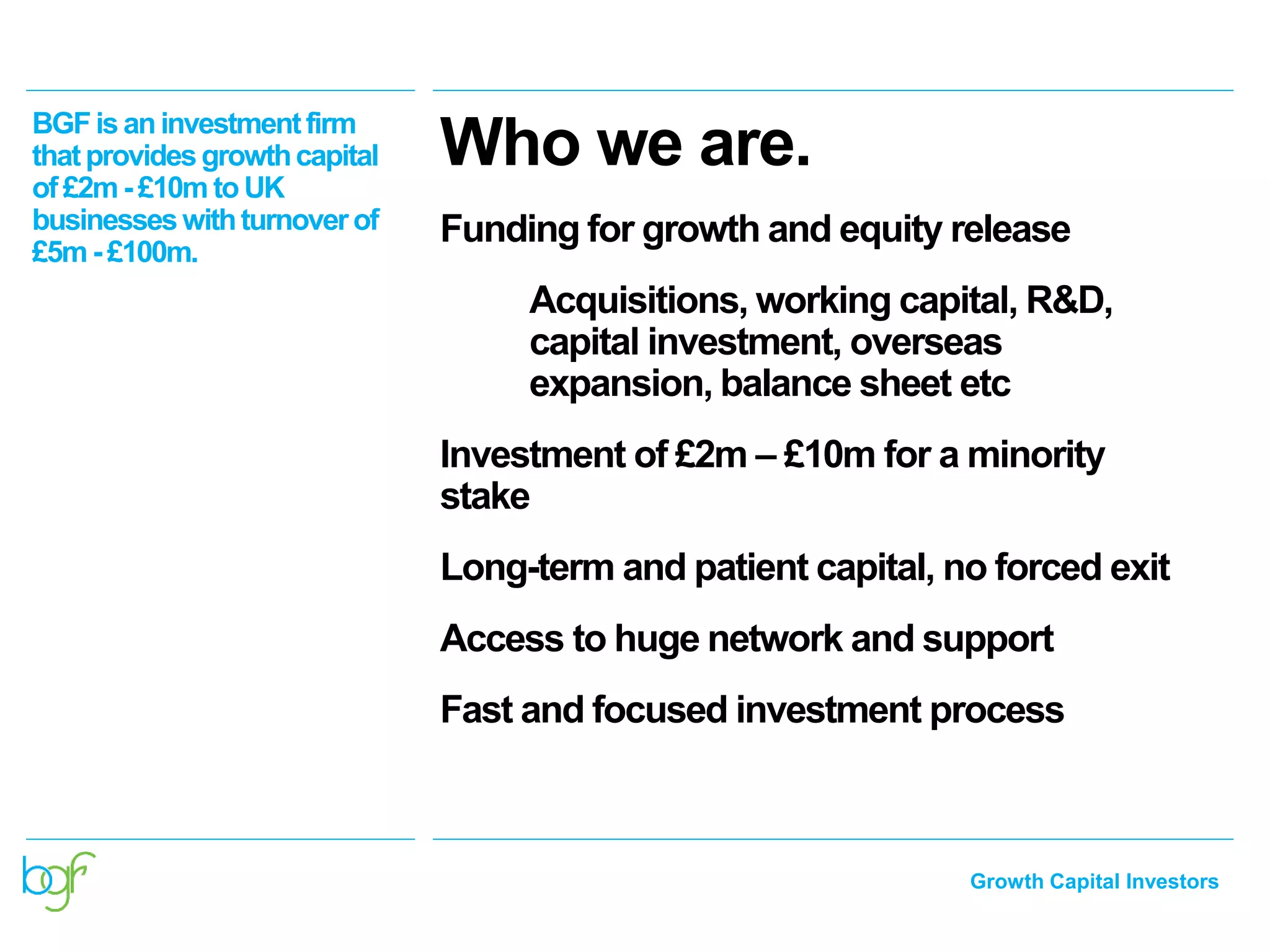 Growth Capital Investors
Who we are.BGFisaninvestmentfirm
thatprovidesgrowthcapital
of £2m - £10m toUK
businesseswithturnoverof
£5m - £100m.
Funding for growth and equity release
Acquisitions, working capital, R&D,
capital investment, overseas
expansion, balance sheet etc
Investment of £2m – £10m for a minority
stake
Long-term and patient capital, no forced exit
Access to huge network and support
Fast and focused investment process
 