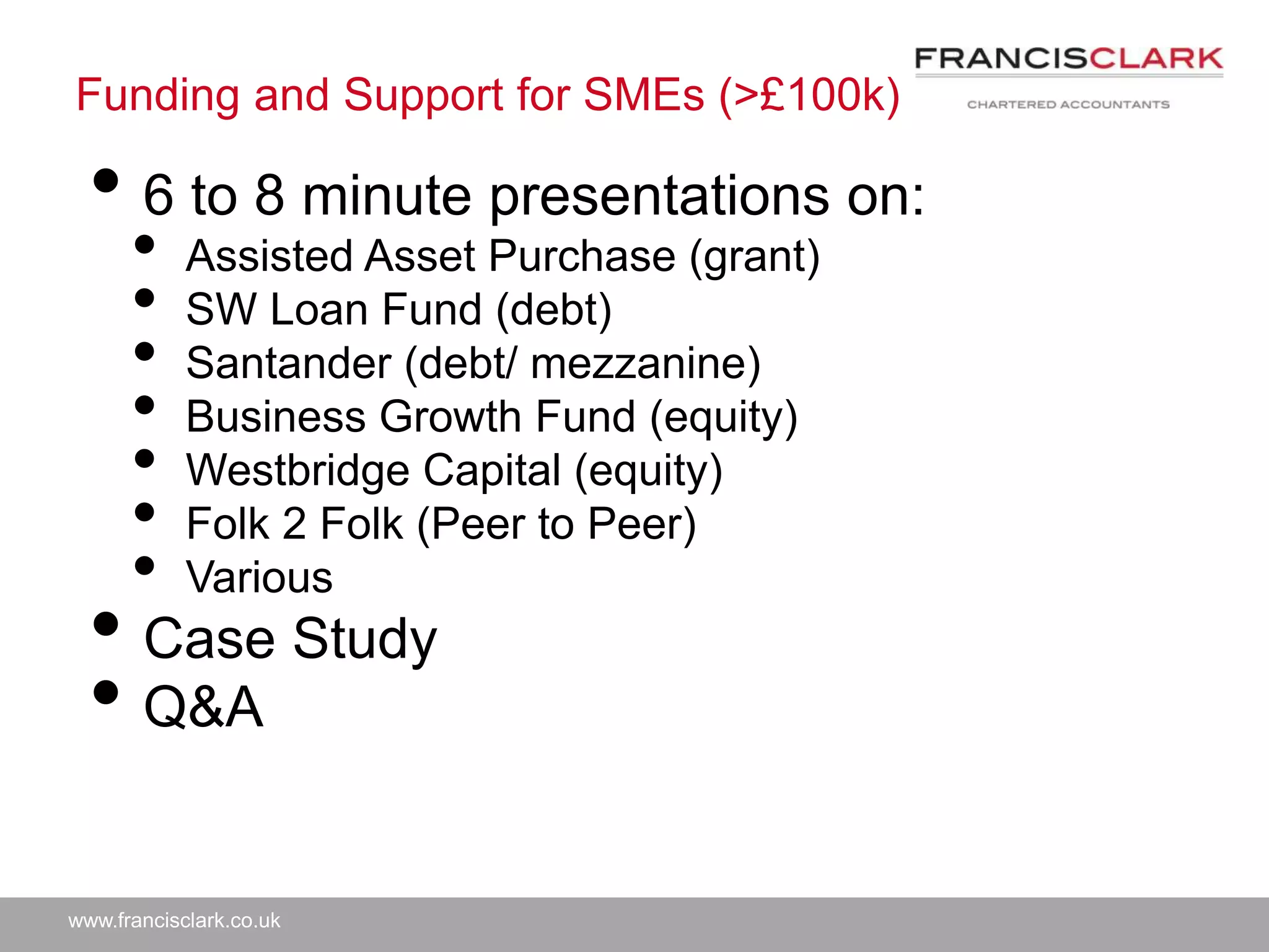 www.francisclark.co.uk
Funding and Support for SMEs (>£100k)
• 6 to 8 minute presentations on:
• Assisted Asset Purchase (grant)
• SW Loan Fund (debt)
• Santander (debt/ mezzanine)
• Business Growth Fund (equity)
• Westbridge Capital (equity)
• Folk 2 Folk (Peer to Peer)
• Various
• Case Study
• Q&A
 