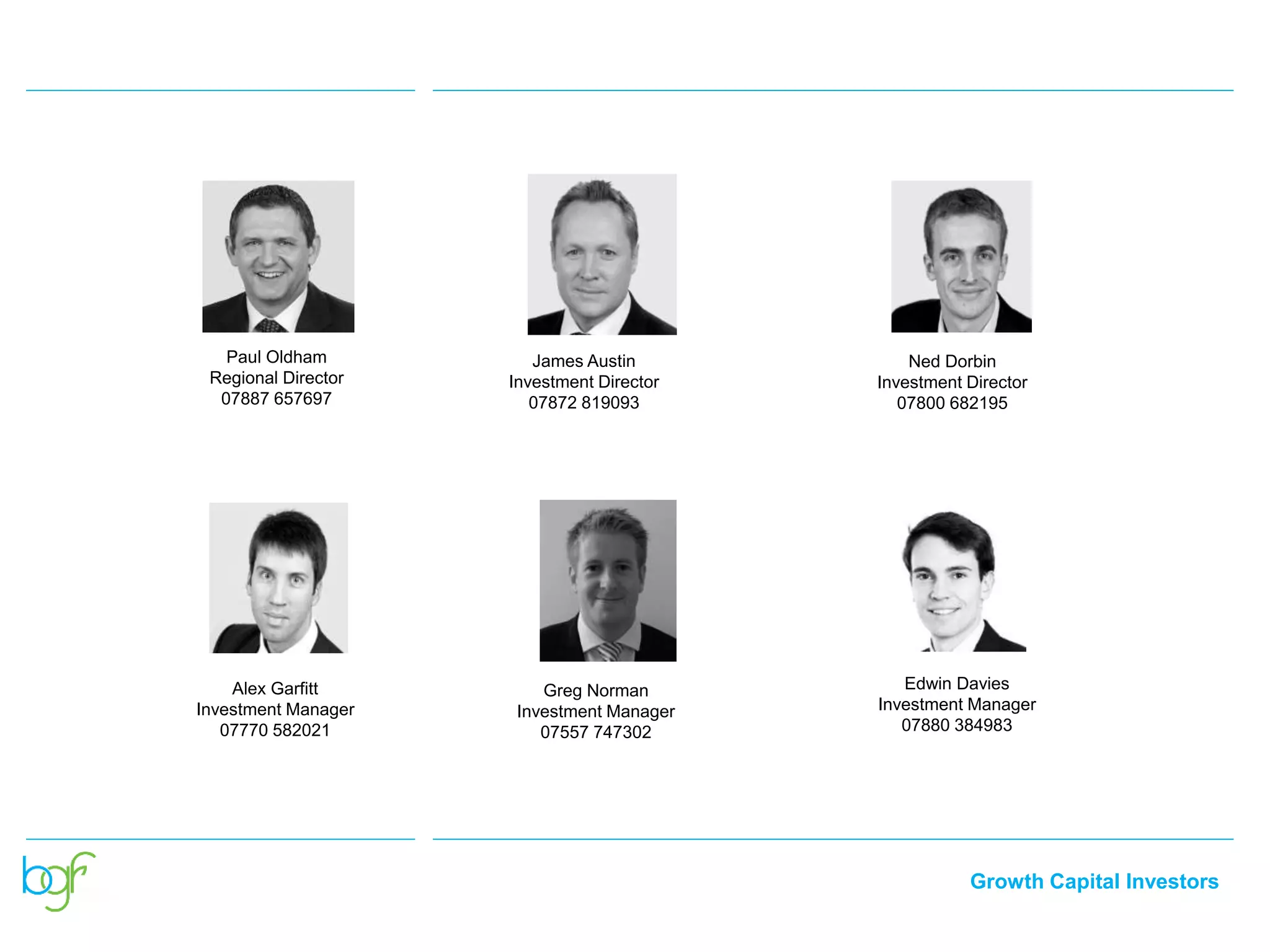 Growth Capital Investors
South West and
South Wales
James Austin
Investment Director
07872 819093
Ned Dorbin
Investment Director
07800 682195
Alex Garfitt
Investment Manager
07770 582021
Paul Oldham
Regional Director
07887 657697
Edwin Davies
Investment Manager
07880 384983
Greg Norman
Investment Manager
07557 747302
 