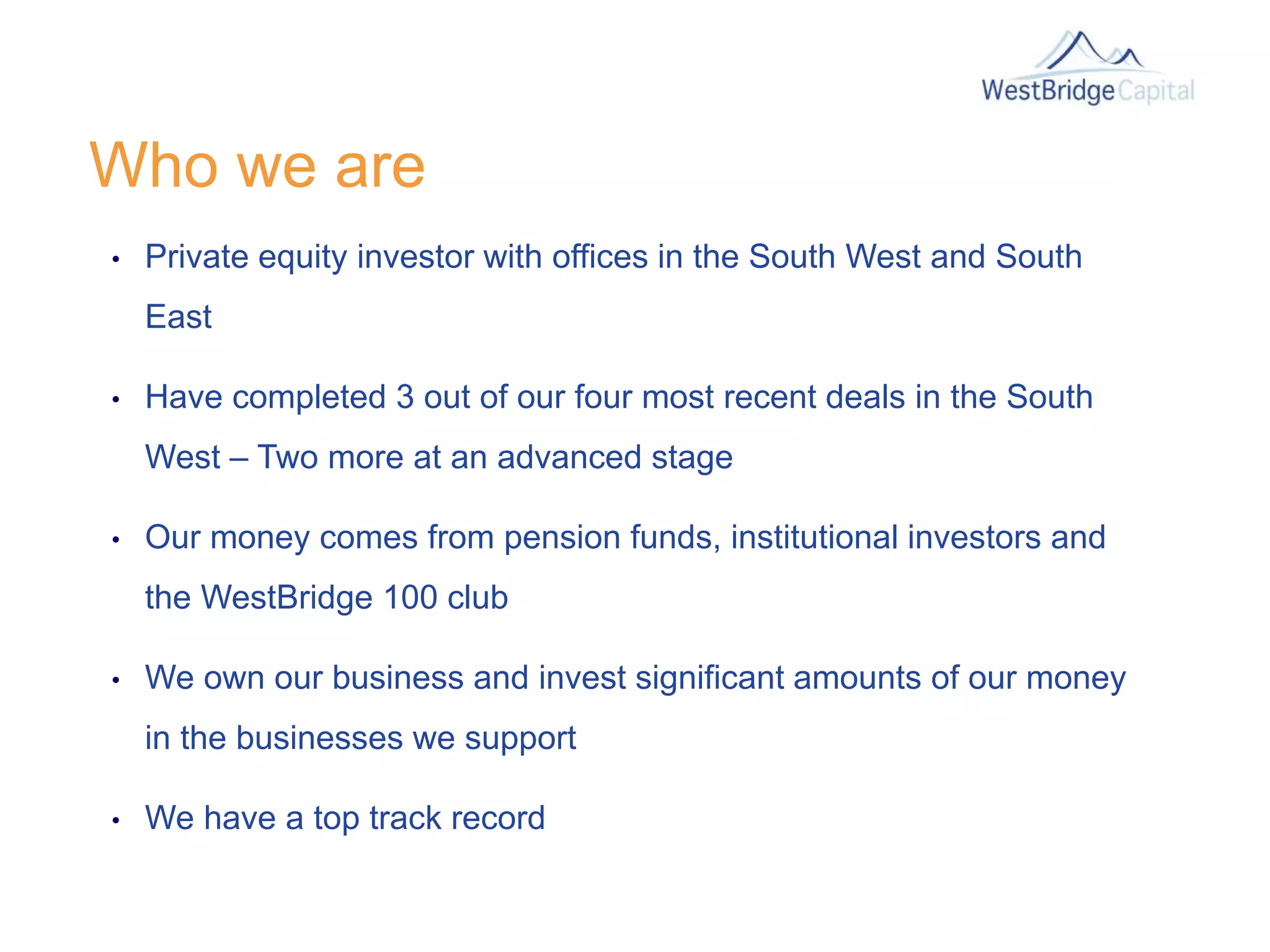 Who we are
• Private equity investor with offices in the South West and South
East
• Have completed 3 out of our four most recent deals in the South
West – Two more at an advanced stage
• Our money comes from pension funds, institutional investors and
the WestBridge 100 club
• We own our business and invest significant amounts of our money
in the businesses we support
• We have a top track record
 