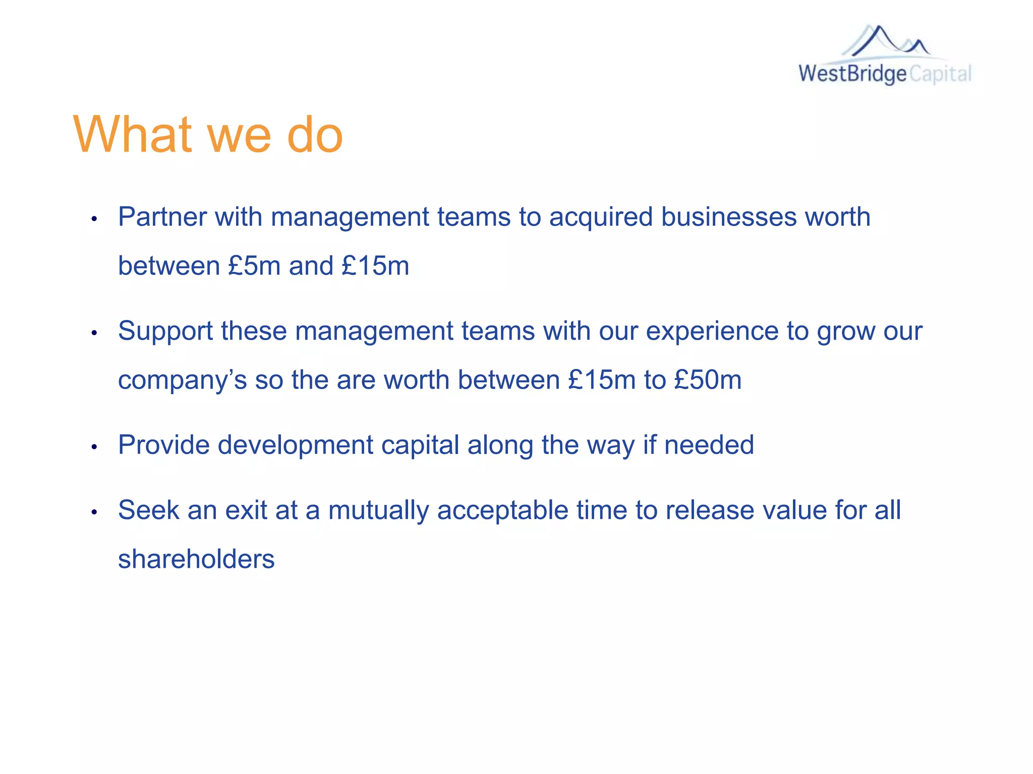 What we do
• Partner with management teams to acquired businesses worth
between £5m and £15m
• Support these management teams with our experience to grow our
company’s so the are worth between £15m to £50m
• Provide development capital along the way if needed
• Seek an exit at a mutually acceptable time to release value for all
shareholders
 