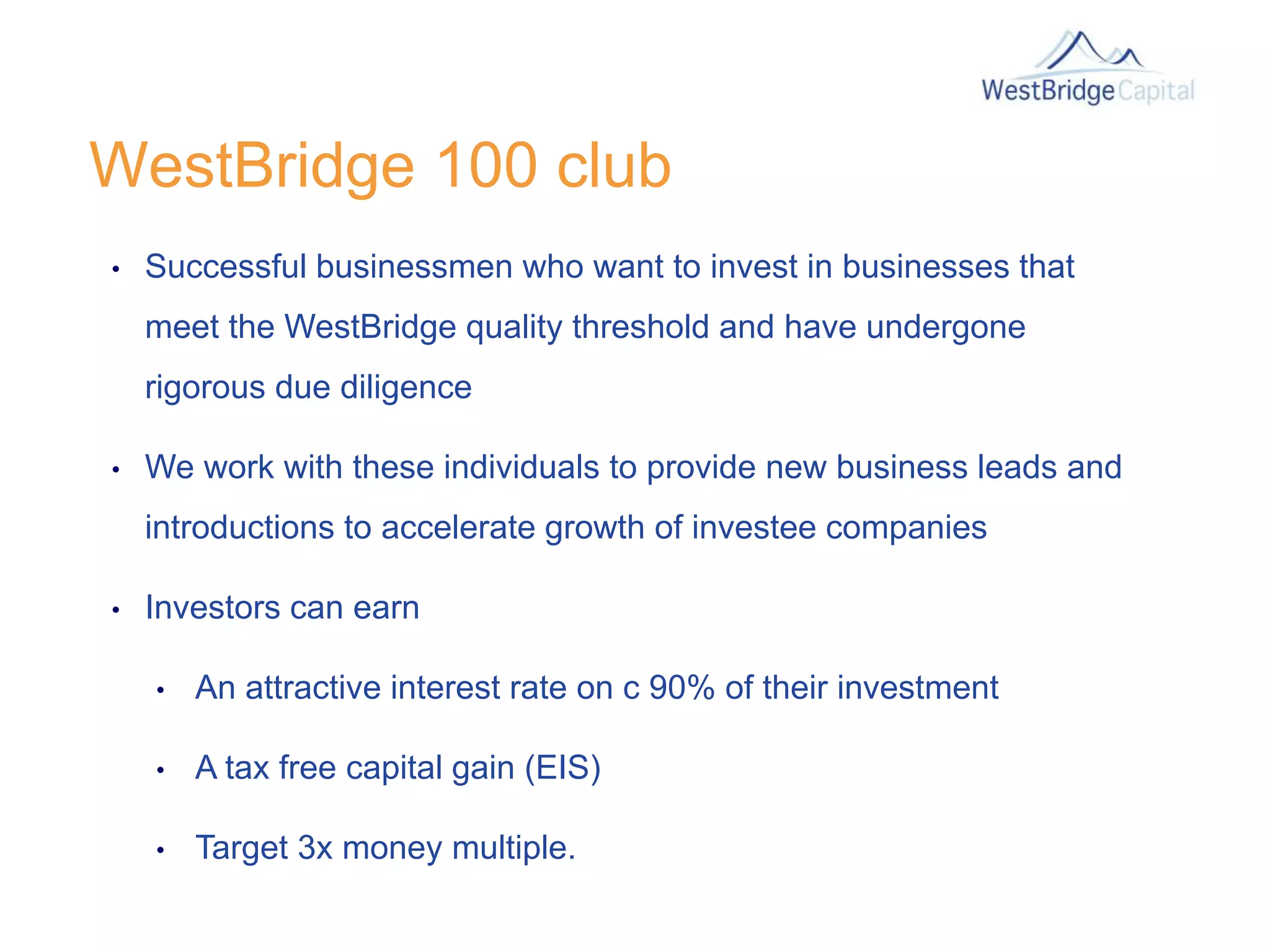 WestBridge 100 club
• Successful businessmen who want to invest in businesses that
meet the WestBridge quality threshold and have undergone
rigorous due diligence
• We work with these individuals to provide new business leads and
introductions to accelerate growth of investee companies
• Investors can earn
• An attractive interest rate on c 90% of their investment
• A tax free capital gain (EIS)
• Target 3x money multiple.
 