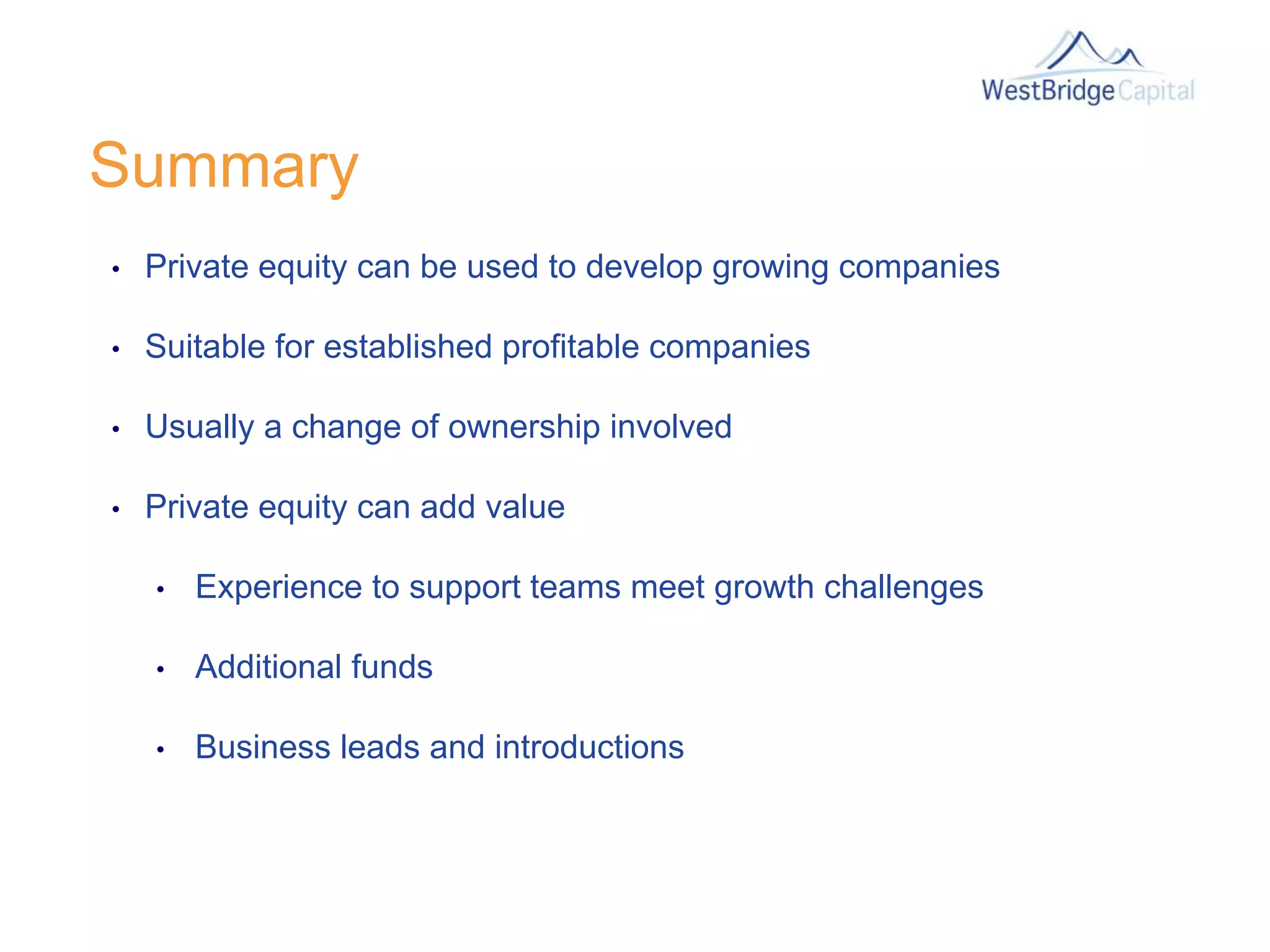 Summary
• Private equity can be used to develop growing companies
• Suitable for established profitable companies
• Usually a change of ownership involved
• Private equity can add value
• Experience to support teams meet growth challenges
• Additional funds
• Business leads and introductions
 