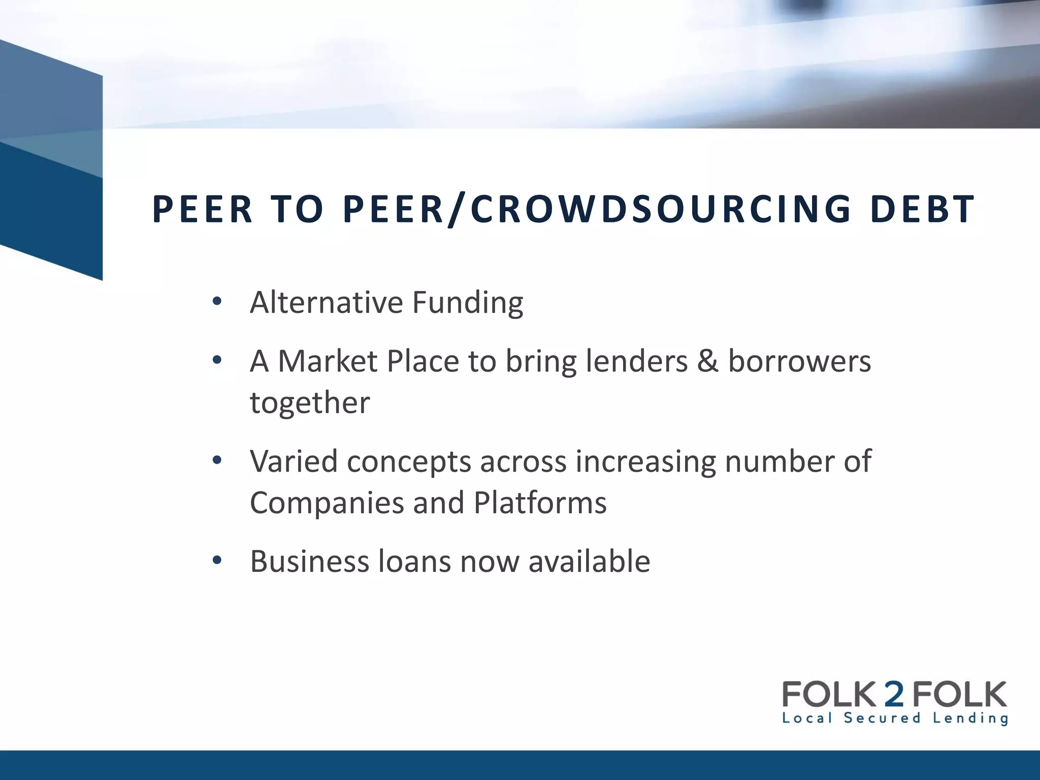 • Alternative Funding
• A Market Place to bring lenders & borrowers
together
• Varied concepts across increasing number of
Companies and Platforms
• Business loans now available
PEER TO PEER/CROWDSOURCING DEBT
 