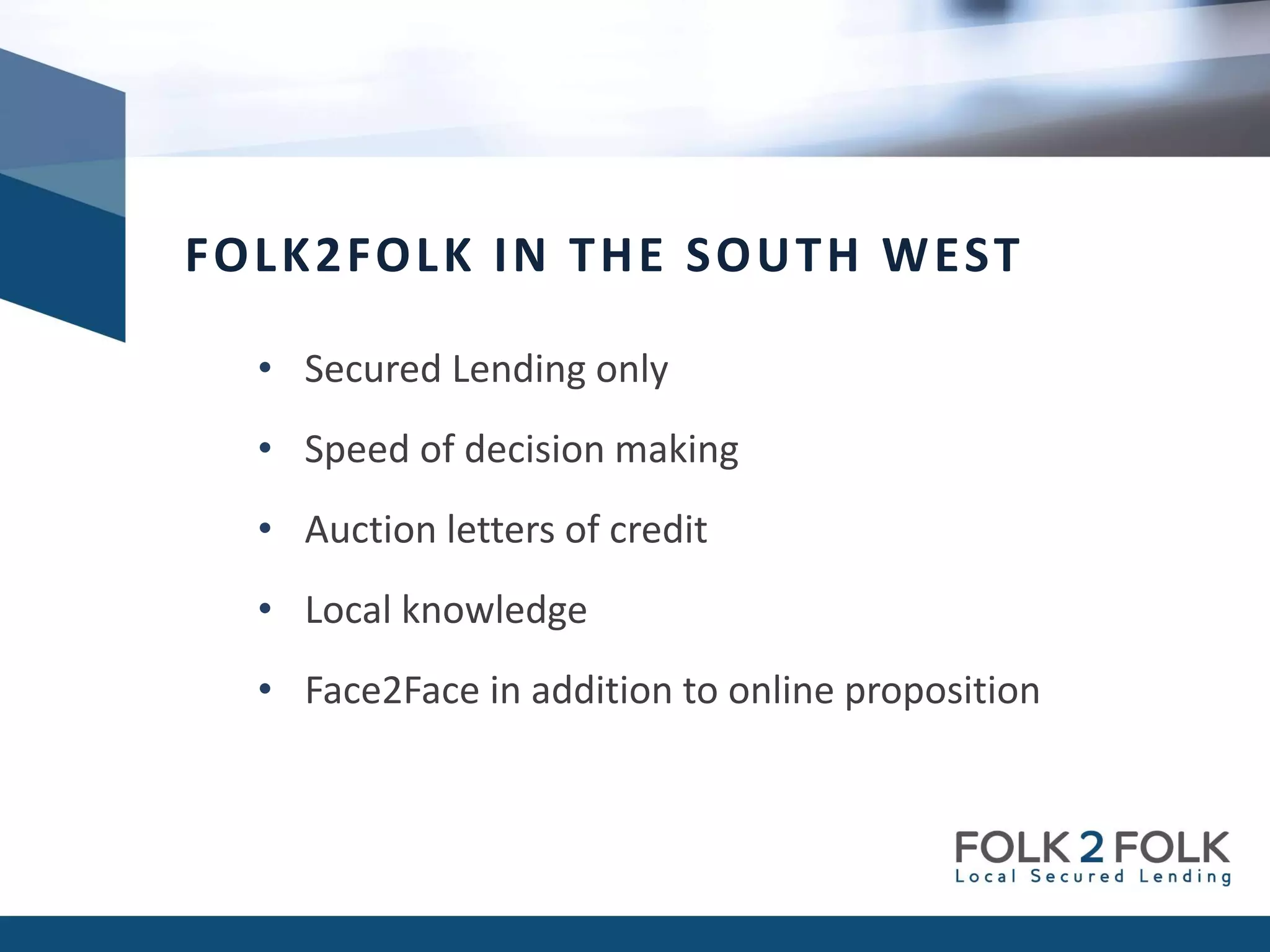 • Secured Lending only
• Speed of decision making
• Auction letters of credit
• Local knowledge
• Face2Face in addition to online proposition
FOLK2FOLK IN THE SOUTH WEST
 