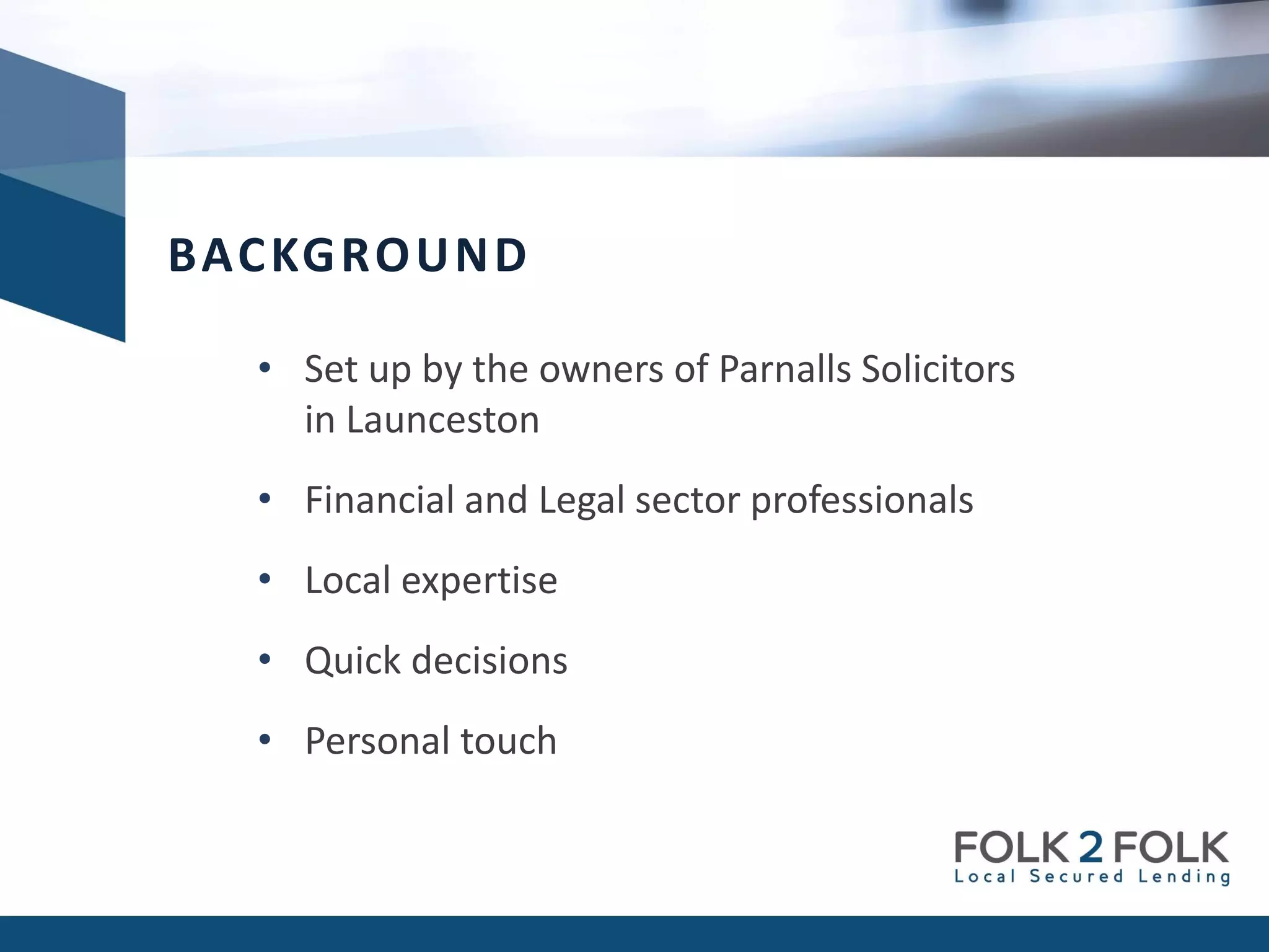 • Set up by the owners of Parnalls Solicitors
in Launceston
• Financial and Legal sector professionals
• Local expertise
• Quick decisions
• Personal touch
BACKGROUND
 