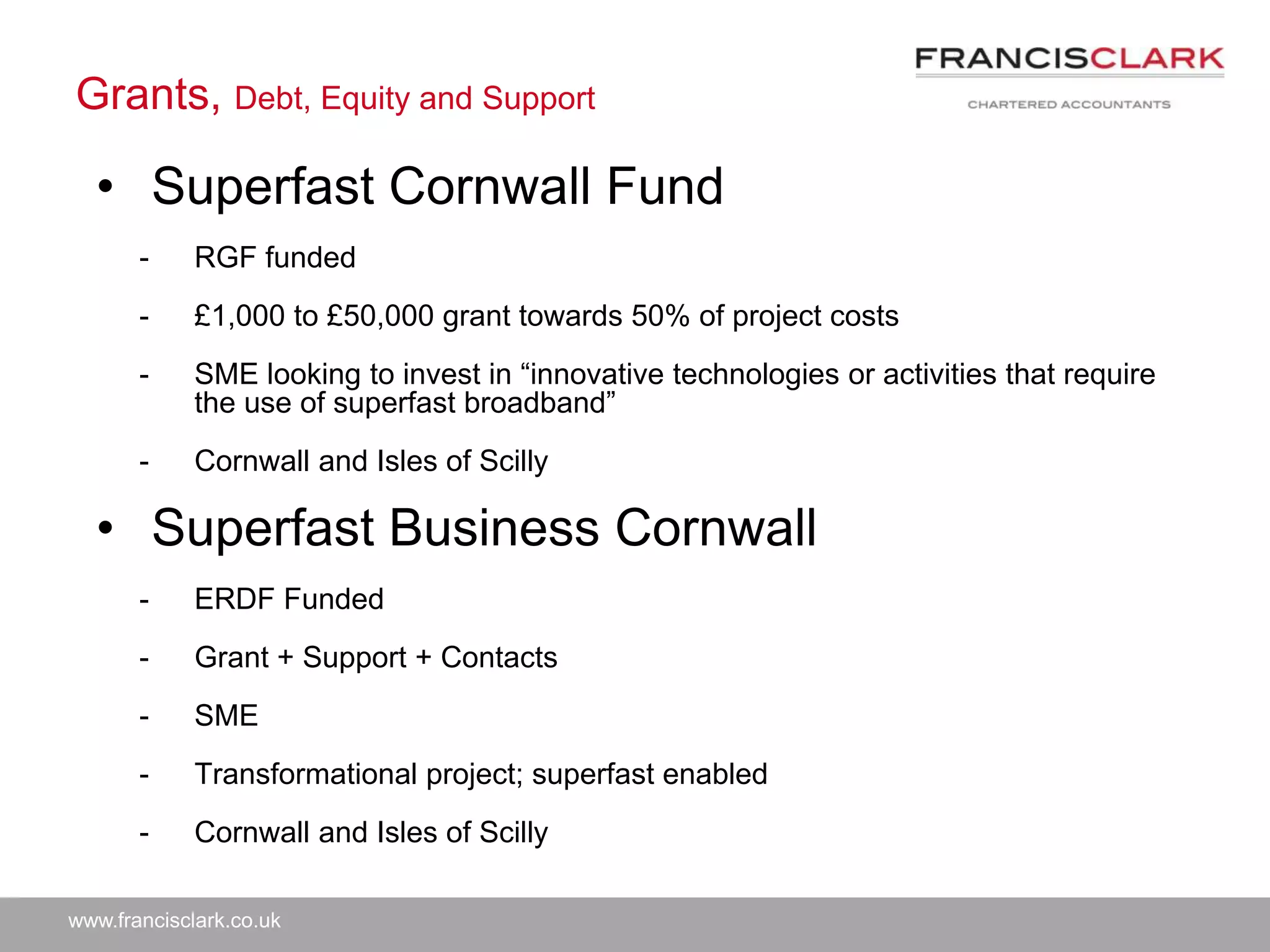 www.francisclark.co.uk
Grants, Debt, Equity and Support
• Superfast Cornwall Fund
- RGF funded
- £1,000 to £50,000 grant towards 50% of project costs
- SME looking to invest in “innovative technologies or activities that require
the use of superfast broadband”
- Cornwall and Isles of Scilly
• Superfast Business Cornwall
- ERDF Funded
- Grant + Support + Contacts
- SME
- Transformational project; superfast enabled
- Cornwall and Isles of Scilly
 