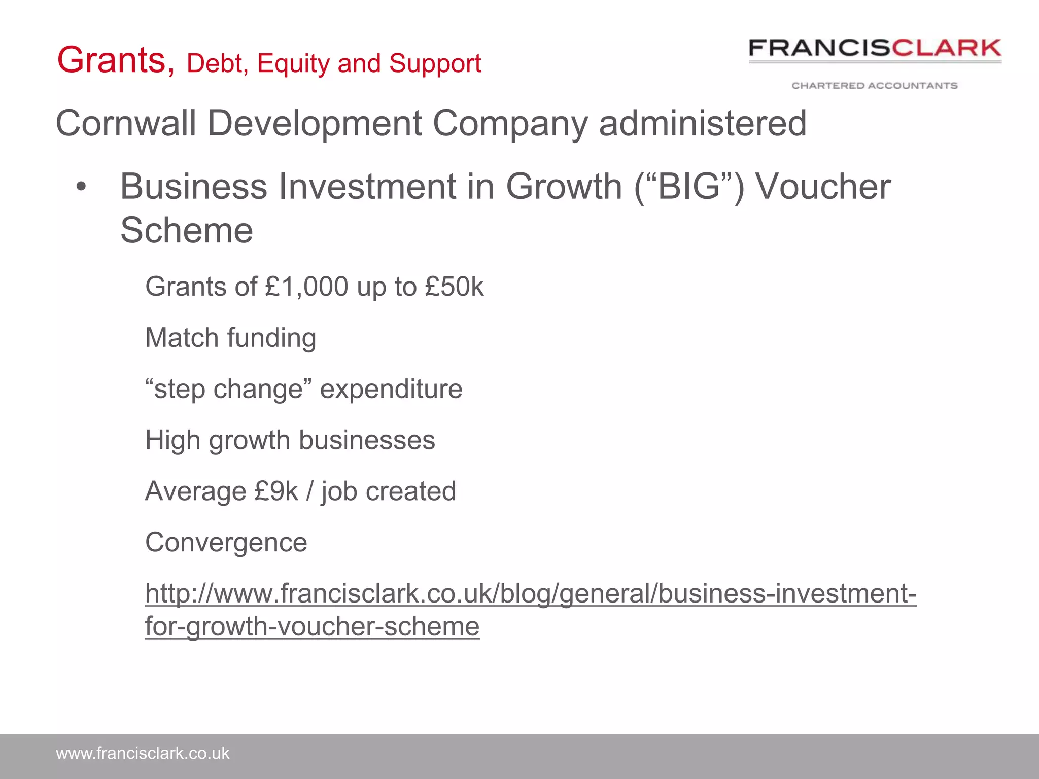www.francisclark.co.uk
Grants, Debt, Equity and Support
Cornwall Development Company administered
• Business Investment in Growth (“BIG”) Voucher
Scheme
Grants of £1,000 up to £50k
Match funding
“step change” expenditure
High growth businesses
Average £9k / job created
Convergence
http://www.francisclark.co.uk/blog/general/business-investment-
for-growth-voucher-scheme
 
