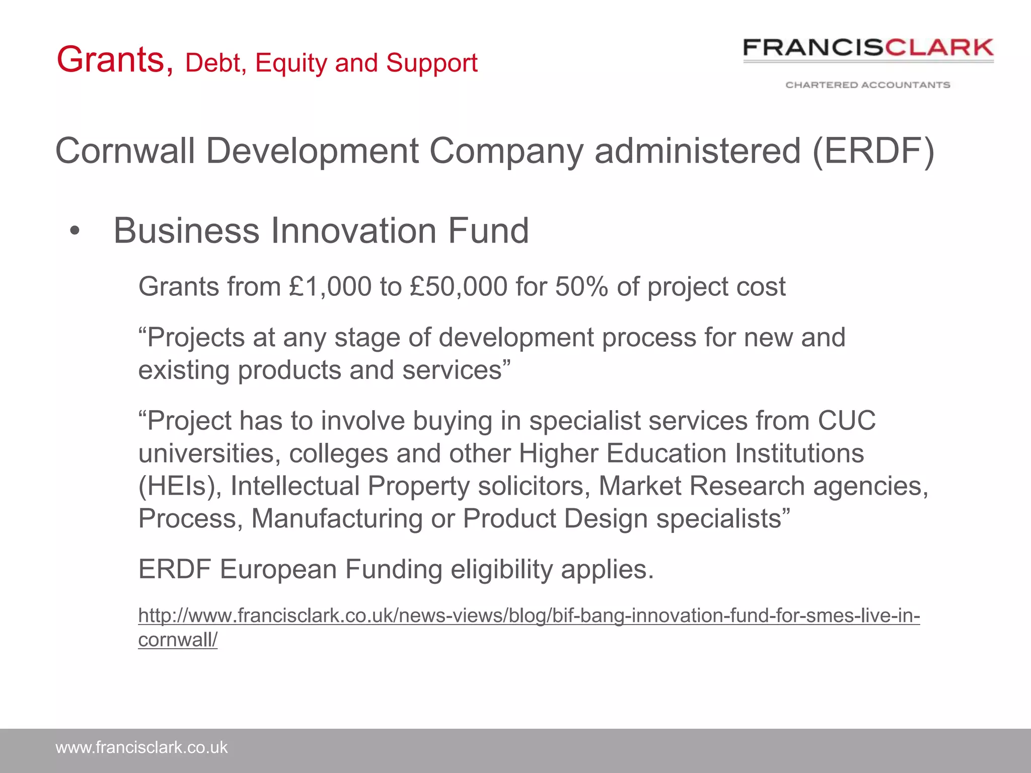 www.francisclark.co.uk
Grants, Debt, Equity and Support
Cornwall Development Company administered (ERDF)
• Business Innovation Fund
Grants from £1,000 to £50,000 for 50% of project cost
“Projects at any stage of development process for new and
existing products and services”
“Project has to involve buying in specialist services from CUC
universities, colleges and other Higher Education Institutions
(HEIs), Intellectual Property solicitors, Market Research agencies,
Process, Manufacturing or Product Design specialists”
ERDF European Funding eligibility applies.
http://www.francisclark.co.uk/news-views/blog/bif-bang-innovation-fund-for-smes-live-in-
cornwall/
 