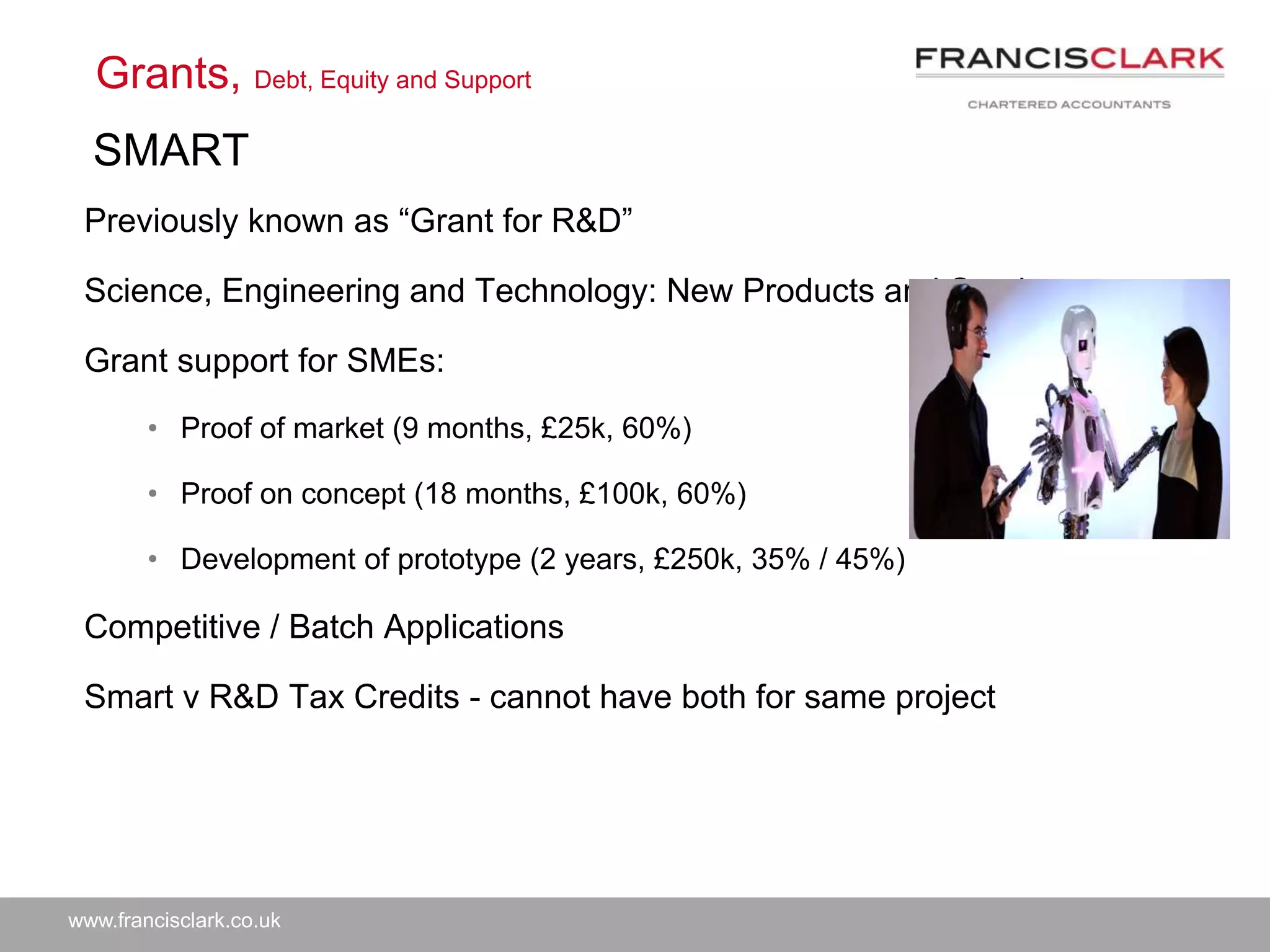 www.francisclark.co.uk
Previously known as “Grant for R&D”
Science, Engineering and Technology: New Products and Services
Grant support for SMEs:
• Proof of market (9 months, £25k, 60%)
• Proof on concept (18 months, £100k, 60%)
• Development of prototype (2 years, £250k, 35% / 45%)
Competitive / Batch Applications
Smart v R&D Tax Credits - cannot have both for same project
Grants, Debt, Equity and Support
SMART
 
