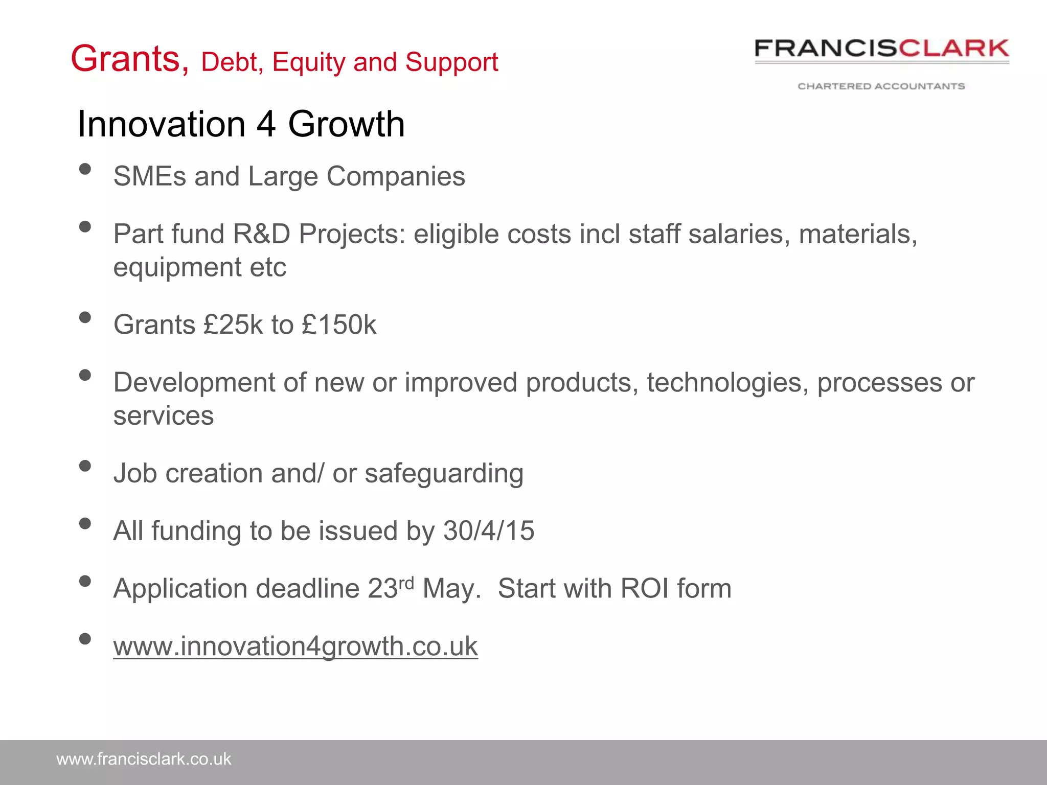 www.francisclark.co.uk
Grants, Debt, Equity and Support
• SMEs and Large Companies
• Part fund R&D Projects: eligible costs incl staff salaries, materials,
equipment etc
• Grants £25k to £150k
• Development of new or improved products, technologies, processes or
services
• Job creation and/ or safeguarding
• All funding to be issued by 30/4/15
• Application deadline 23rd May. Start with ROI form
• www.innovation4growth.co.uk
Innovation 4 Growth
 