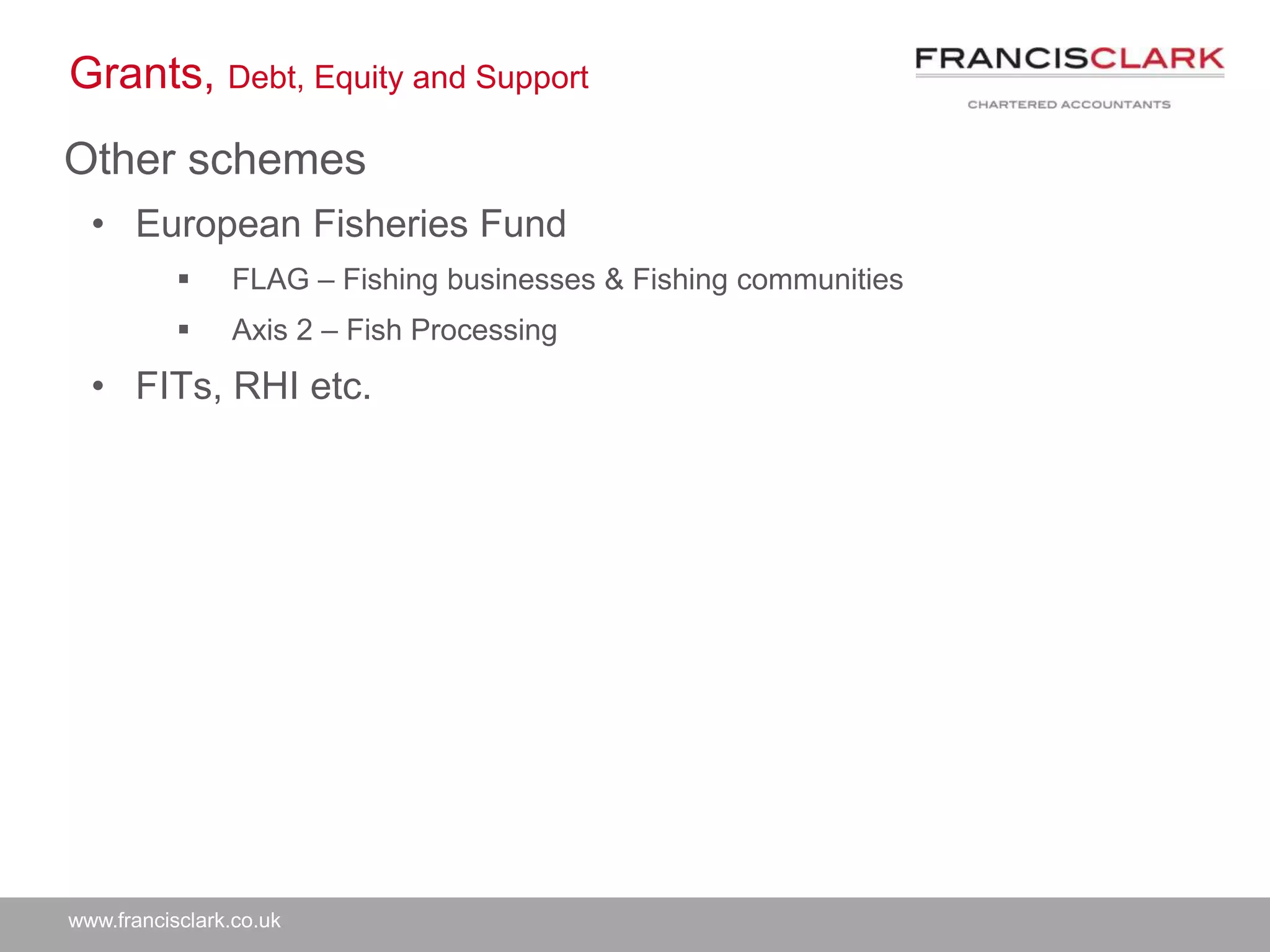 www.francisclark.co.uk
Grants, Debt, Equity and Support
Other schemes
• European Fisheries Fund
 FLAG – Fishing businesses & Fishing communities
 Axis 2 – Fish Processing
• FITs, RHI etc.
 