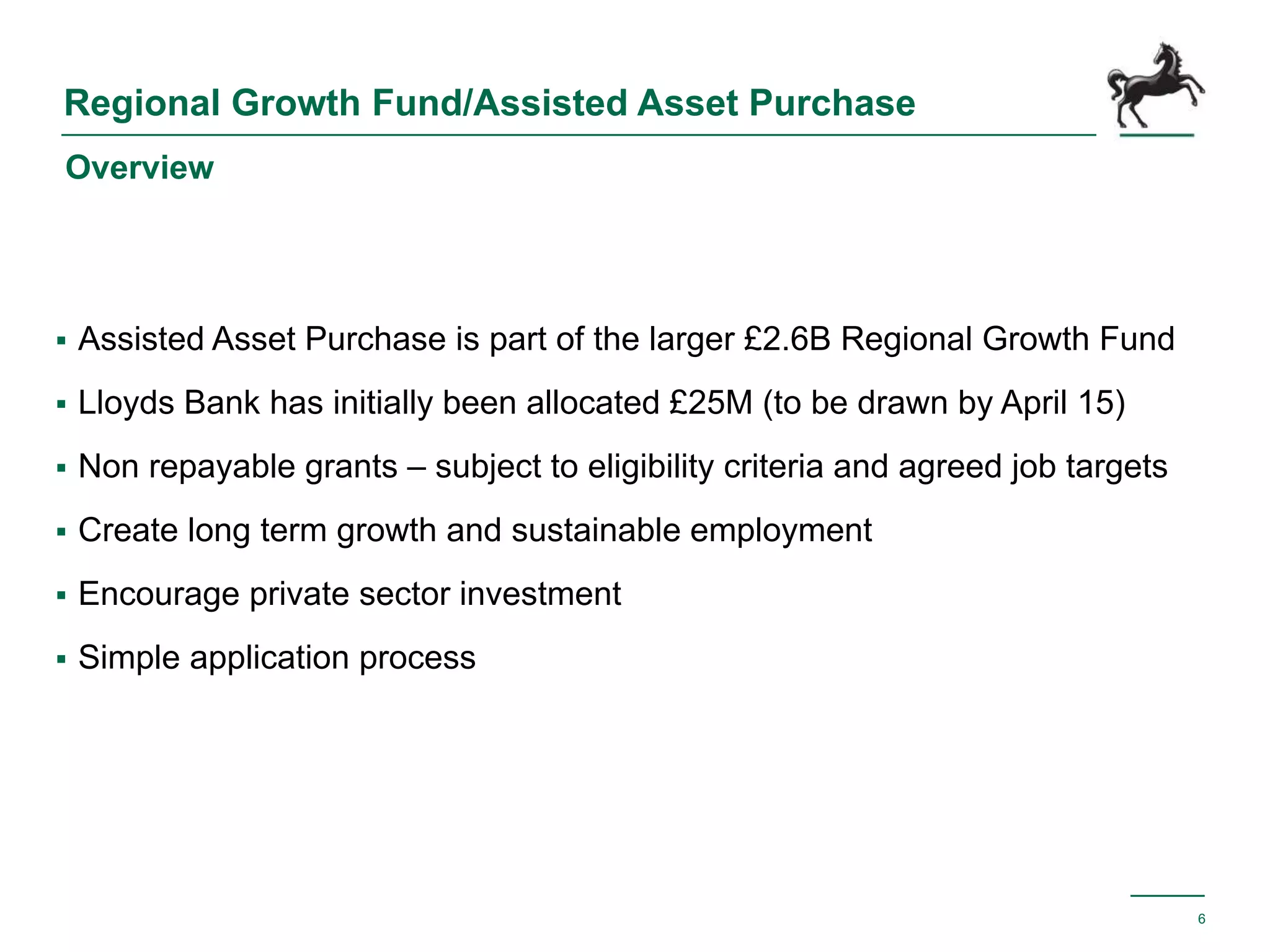 Regional Growth Fund/Assisted Asset Purchase
 Assisted Asset Purchase is part of the larger £2.6B Regional Growth Fund
 Lloyds Bank has initially been allocated £25M (to be drawn by April 15)
 Non repayable grants – subject to eligibility criteria and agreed job targets
 Create long term growth and sustainable employment
 Encourage private sector investment
 Simple application process
6
Overview
 