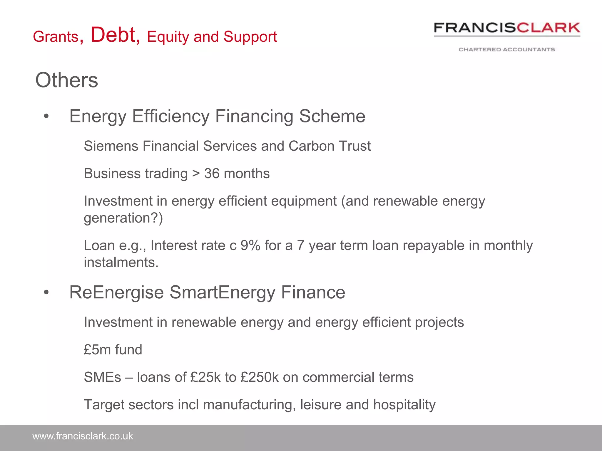 www.francisclark.co.uk
Grants, Debt, Equity and Support
Others
• Energy Efficiency Financing Scheme
Siemens Financial Services and Carbon Trust
Business trading > 36 months
Investment in energy efficient equipment (and renewable energy
generation?)
Loan e.g., Interest rate c 9% for a 7 year term loan repayable in monthly
instalments.
• ReEnergise SmartEnergy Finance
Investment in renewable energy and energy efficient projects
£5m fund
SMEs – loans of £25k to £250k on commercial terms
Target sectors incl manufacturing, leisure and hospitality
 