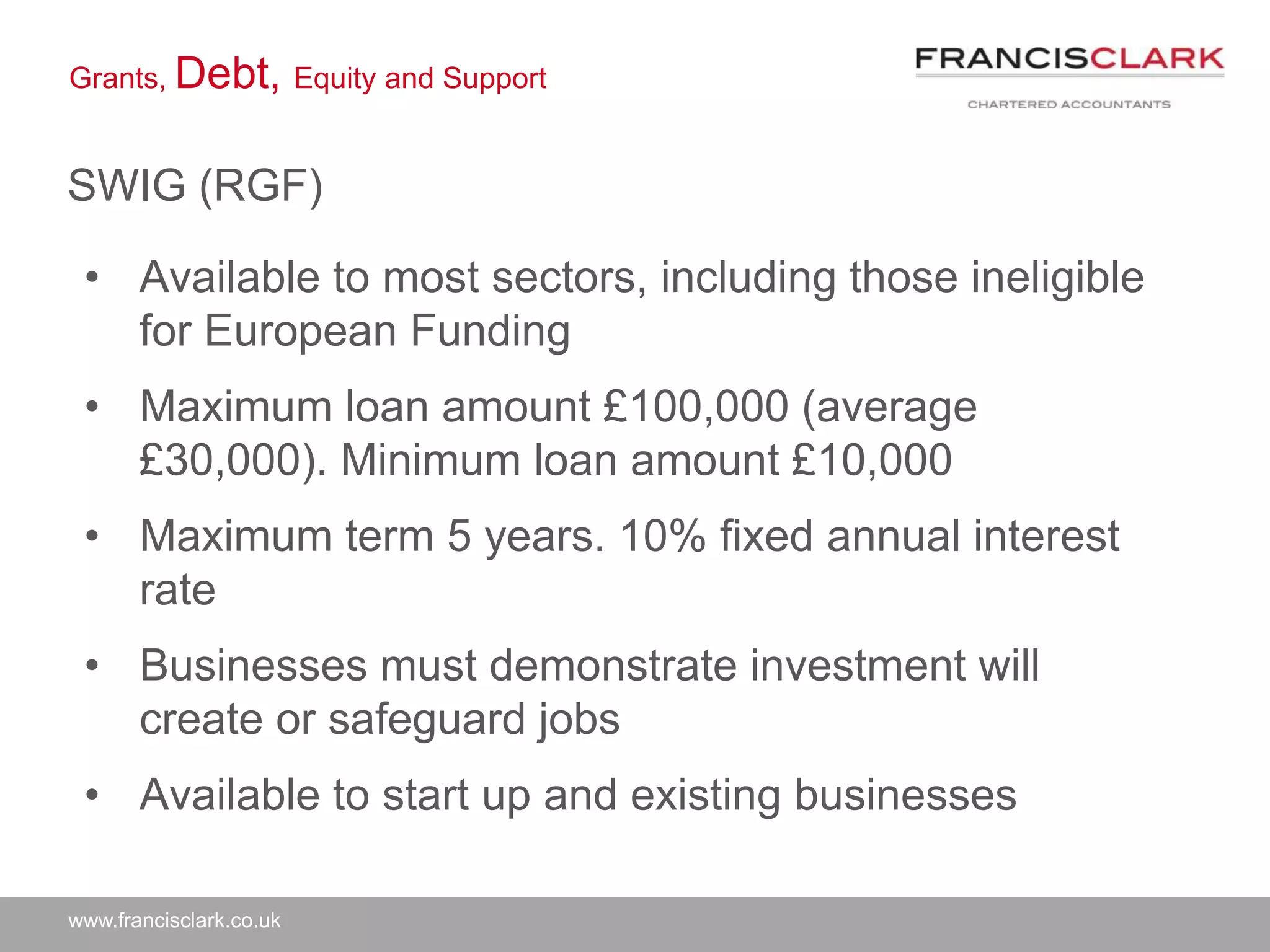 www.francisclark.co.uk
Grants, Debt, Equity and Support
SWIG (RGF)
• Available to most sectors, including those ineligible
for European Funding
• Maximum loan amount £100,000 (average
£30,000). Minimum loan amount £10,000
• Maximum term 5 years. 10% fixed annual interest
rate
• Businesses must demonstrate investment will
create or safeguard jobs
• Available to start up and existing businesses
 