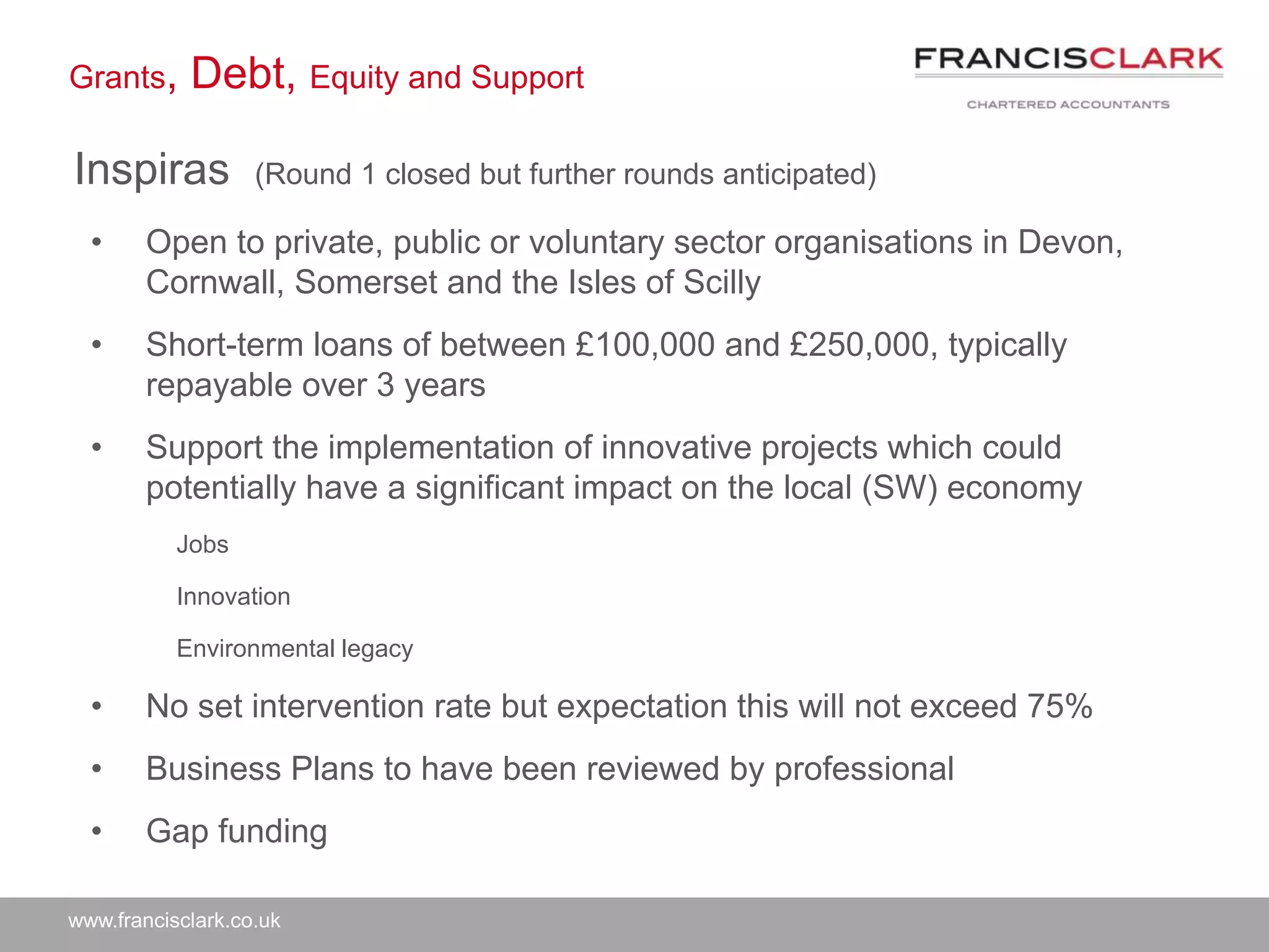 www.francisclark.co.uk
Grants, Debt, Equity and Support
Inspiras (Round 1 closed but further rounds anticipated)
• Open to private, public or voluntary sector organisations in Devon,
Cornwall, Somerset and the Isles of Scilly
• Short-term loans of between £100,000 and £250,000, typically
repayable over 3 years
• Support the implementation of innovative projects which could
potentially have a significant impact on the local (SW) economy
Jobs
Innovation
Environmental legacy
• No set intervention rate but expectation this will not exceed 75%
• Business Plans to have been reviewed by professional
• Gap funding
 