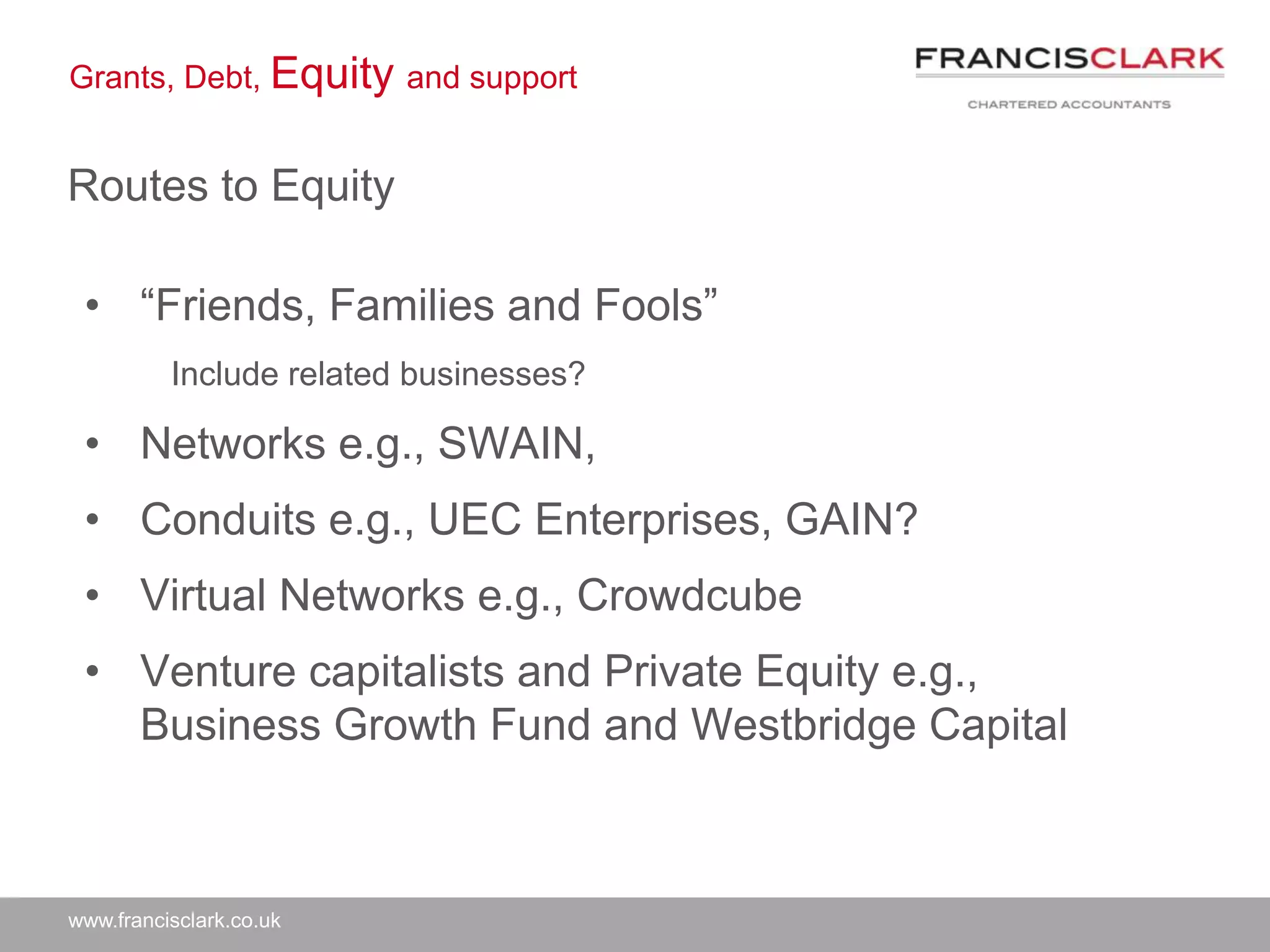 www.francisclark.co.uk
Grants, Debt, Equity and support
Routes to Equity
• “Friends, Families and Fools”
Include related businesses?
• Networks e.g., SWAIN,
• Conduits e.g., UEC Enterprises, GAIN?
• Virtual Networks e.g., Crowdcube
• Venture capitalists and Private Equity e.g.,
Business Growth Fund and Westbridge Capital
 