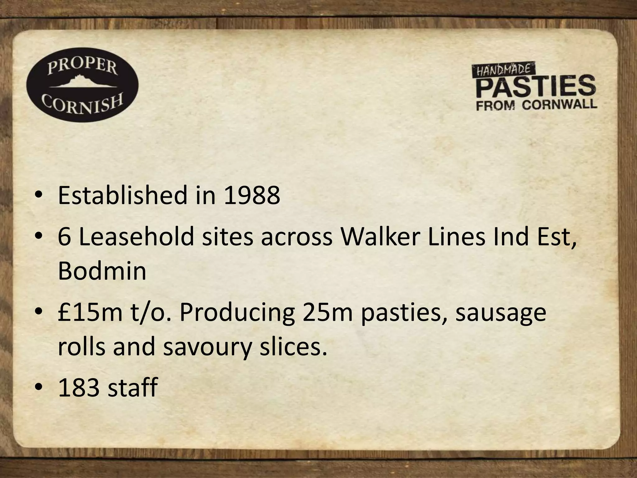 • Established in 1988
• 6 Leasehold sites across Walker Lines Ind Est,
Bodmin
• £15m t/o. Producing 25m pasties, sausage
rolls and savoury slices.
• 183 staff
 