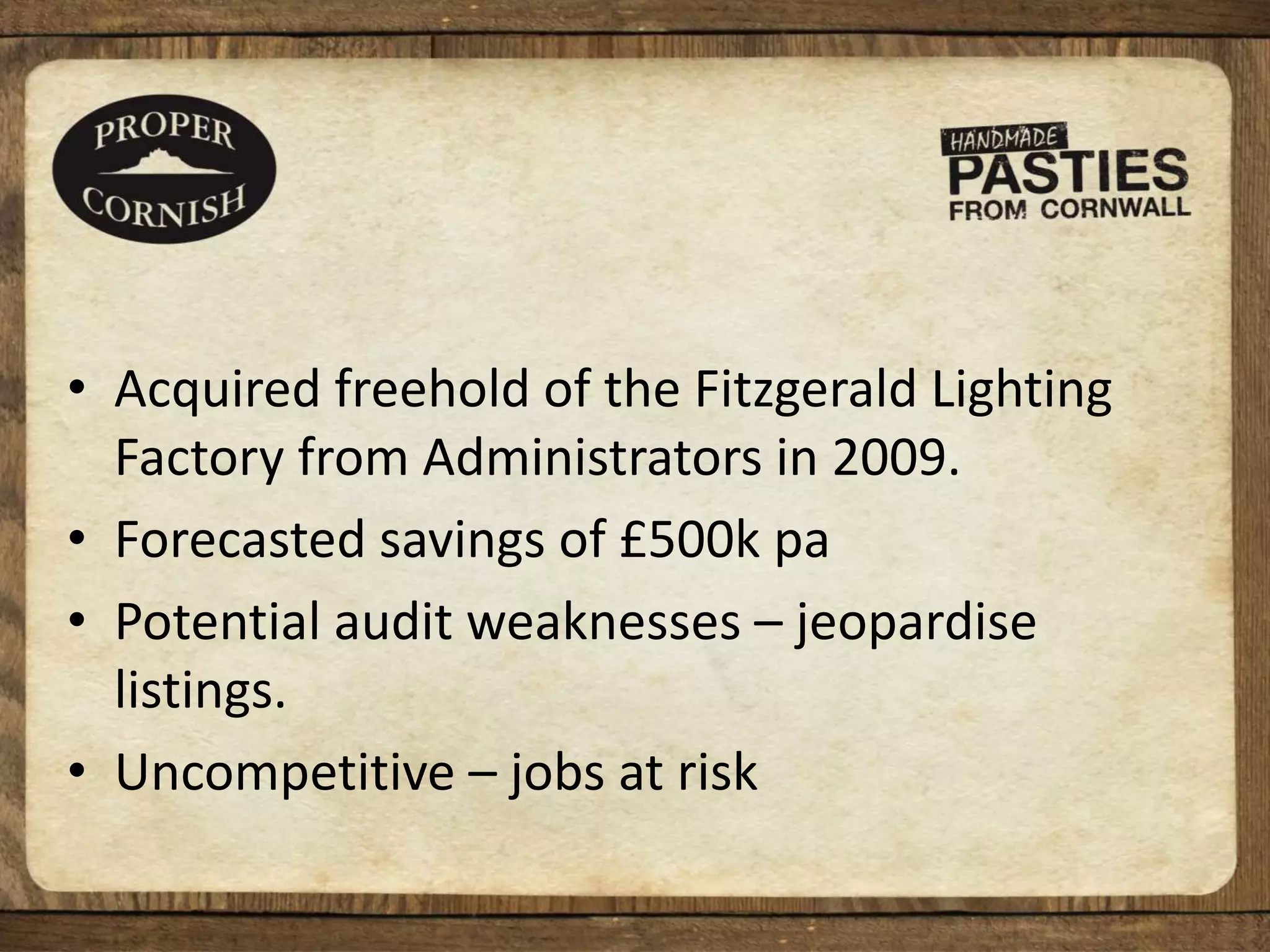 • Acquired freehold of the Fitzgerald Lighting
Factory from Administrators in 2009.
• Forecasted savings of £500k pa
• Potential audit weaknesses – jeopardise
listings.
• Uncompetitive – jobs at risk
 