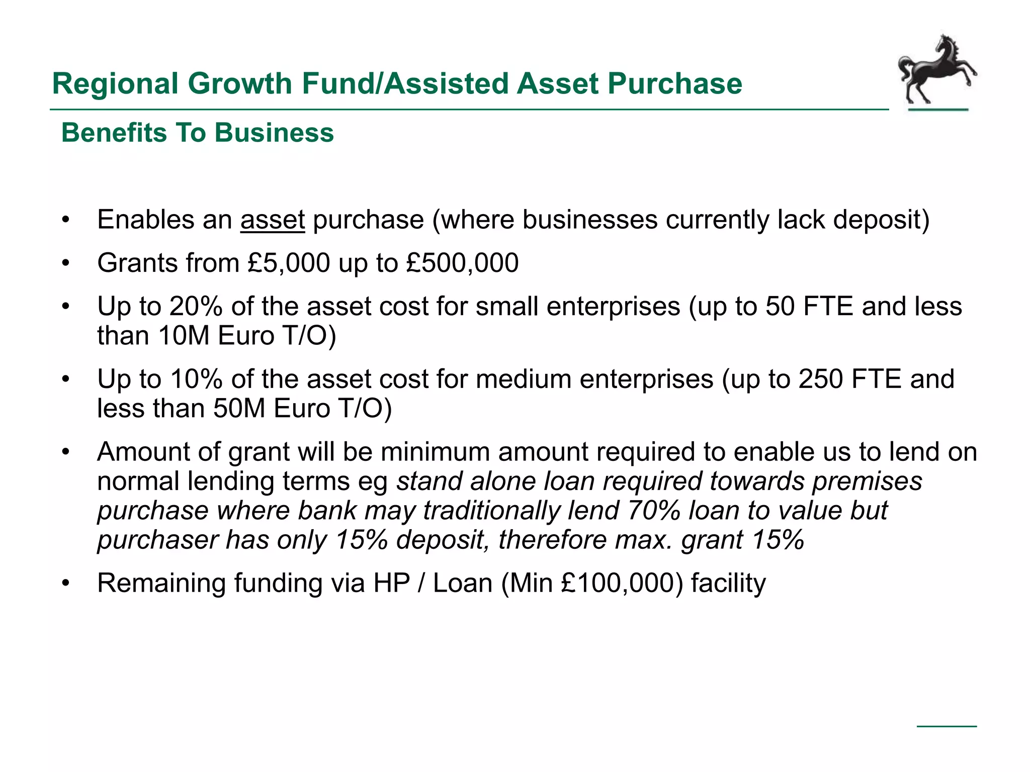 Regional Growth Fund/Assisted Asset Purchase
Benefits To Business
• Enables an asset purchase (where businesses currently lack deposit)
• Grants from £5,000 up to £500,000
• Up to 20% of the asset cost for small enterprises (up to 50 FTE and less
than 10M Euro T/O)
• Up to 10% of the asset cost for medium enterprises (up to 250 FTE and
less than 50M Euro T/O)
• Amount of grant will be minimum amount required to enable us to lend on
normal lending terms eg stand alone loan required towards premises
purchase where bank may traditionally lend 70% loan to value but
purchaser has only 15% deposit, therefore max. grant 15%
• Remaining funding via HP / Loan (Min £100,000) facility
 