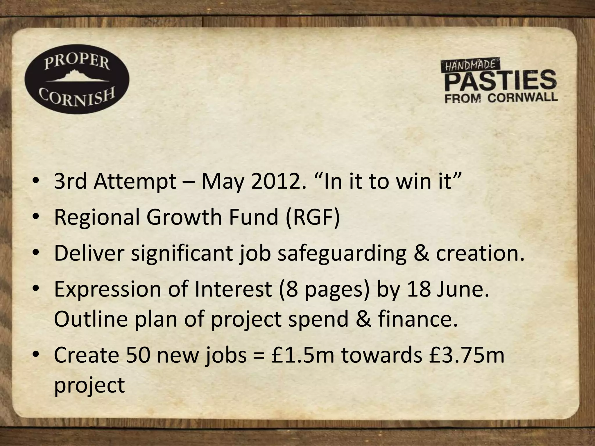 • 3rd Attempt – May 2012. “In it to win it”
• Regional Growth Fund (RGF)
• Deliver significant job safeguarding & creation.
• Expression of Interest (8 pages) by 18 June.
Outline plan of project spend & finance.
• Create 50 new jobs = £1.5m towards £3.75m
project
 