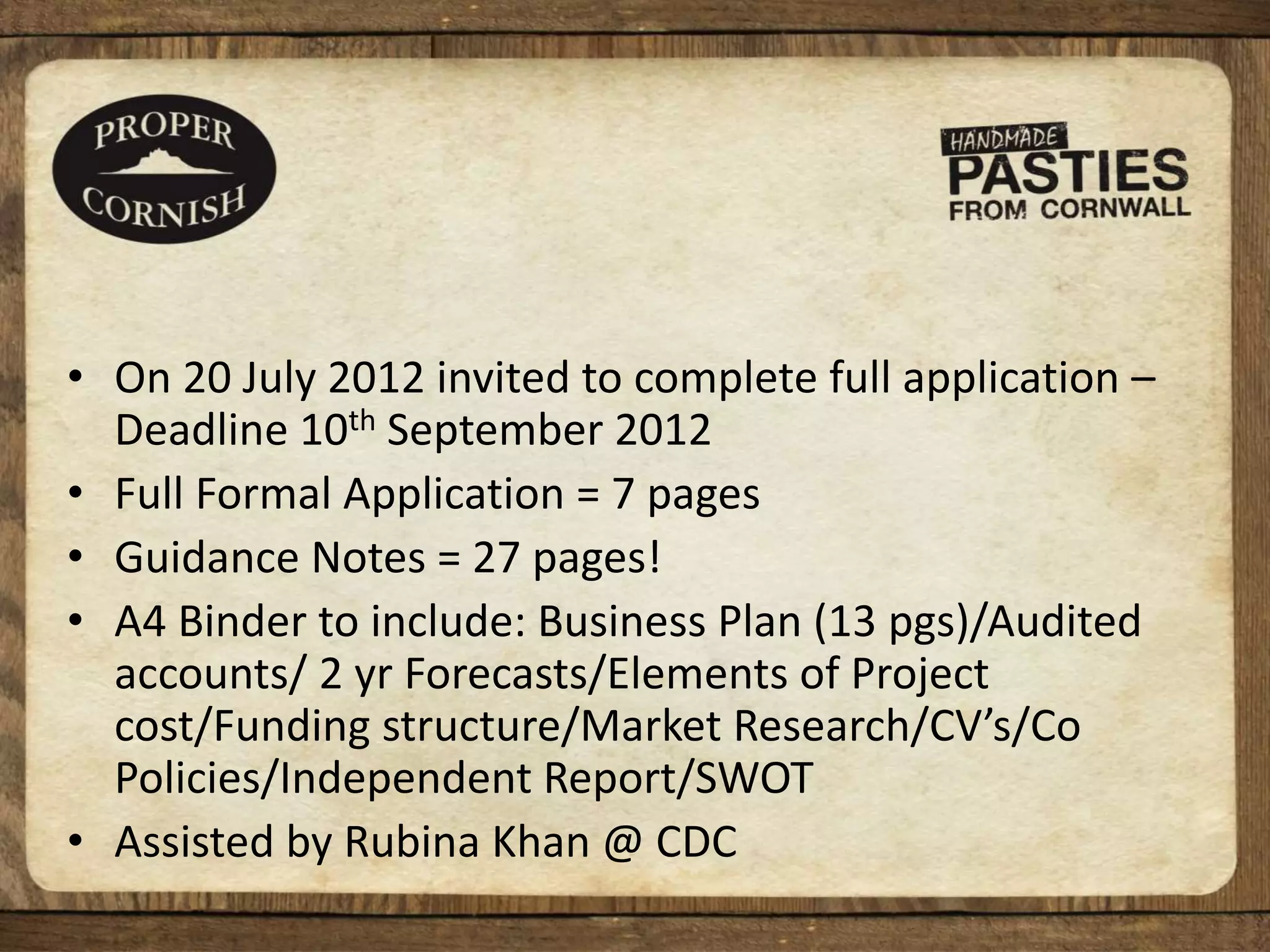 • On 20 July 2012 invited to complete full application –
Deadline 10th September 2012
• Full Formal Application = 7 pages
• Guidance Notes = 27 pages!
• A4 Binder to include: Business Plan (13 pgs)/Audited
accounts/ 2 yr Forecasts/Elements of Project
cost/Funding structure/Market Research/CV’s/Co
Policies/Independent Report/SWOT
• Assisted by Rubina Khan @ CDC
 