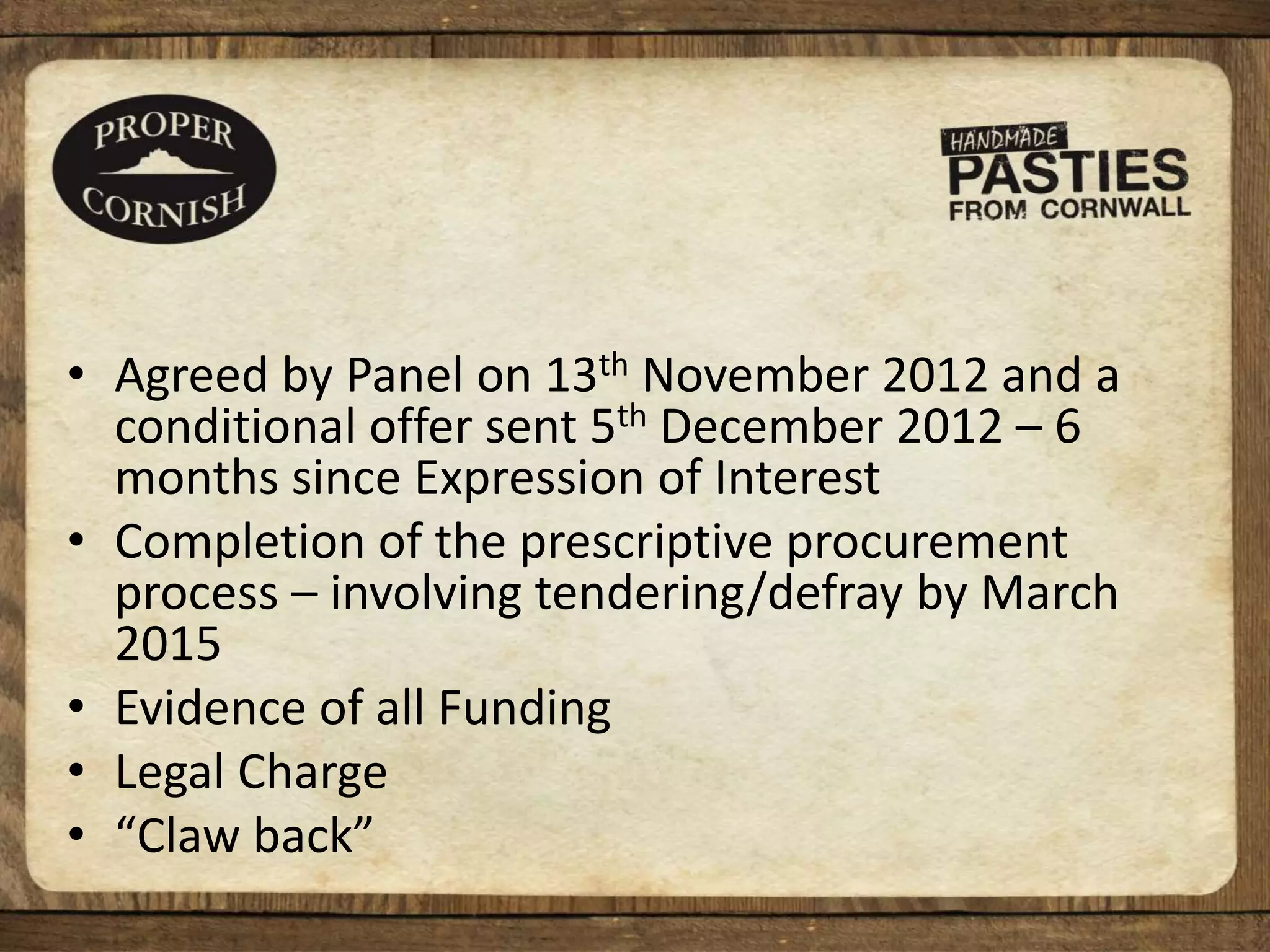 • Agreed by Panel on 13th November 2012 and a
conditional offer sent 5th December 2012 – 6
months since Expression of Interest
• Completion of the prescriptive procurement
process – involving tendering/defray by March
2015
• Evidence of all Funding
• Legal Charge
• “Claw back”
 